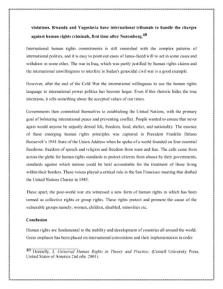 violations. Rwanda and Yugoslavia have international tribunals to handle the charges
against human rights criminals, first time after Nuremberg.40
International human rights commitments is still enmeshed with the complex patterns of
international politics, and it is easy to point out cases of Janus-faced will to act in some cases and
withdraw in some other. The war in Iraq, which was partly justified by human rights claims and
the international unwillingness to interfere in Sudan's genocidal civil war is a good example.
However, after the end of the Cold War the international willingness to use the human rights
language in international power politics has become larger. Even if this rhetoric hides the true
intentions, it tells something about the accepted values of our times.
Governments then committed themselves to establishing the United Nations, with the primary
goal of bolstering international peace and preventing conflict. People wanted to ensure that never
again would anyone be unjustly denied life, freedom, food, shelter, and nationality. The essence
of these emerging human rights principles was captured in President Franklin Delano
Roosevelt’s 1941 State of the Union Address when he spoke of a world founded on four essential
freedoms: freedom of speech and religion and freedom from want and fear. The calls came from
across the globe for human rights standards to protect citizens from abuses by their governments,
standards against which nations could be held accountable for the treatment of those living
within their borders. These voices played a critical role in the San Francisco meeting that drafted
the United Nations Charter in 1945.
These apart, the post-world war era witnessed a new form of human rights in which has been
termed as collective rights or group rights. These rights protect and promote the cause of the
vulnerable groups namely; women, children, disabled, minorities etc.
Conclusion
Human rights are fundamental to the stability and development of countries all around the world.
Great emphasis has been placed on international conventions and their implementation in order
40 Donnelly, J. Universal Human Rights in Theory and Practice. (Cornell University Press,
United States of America 2nd edn. 2003).
 