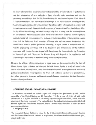 to ensure adherence to a universal standard of acceptability. With the advent of globalization
and the introduction of new technology, these principles gain importance not only in
protecting human beings from the ill-effects of change but also in ensuring that all are allowed
a share of the benefits. The impact of several changes in the world today on human rights has
been both negative and positive. In particular, the risks posed by advancements in science and
technology may severely hinder the implementation of human rights if not handled carefully.
In the field of biotechnology and medicine especially there is strong need for human rights to
be absorbed into ethical codes and for all professionals to ensure that basic human dignity is
protected under all circumstances. For instance, with the possibility of transplanting organs
from both the living and dead, a number of issues arise such as consent to donation, the
definition of death to prevent premature harvesting, an equal chance at transplantation etc.
Genetic engineering also brings with it the dangers of gene mutation and all the problems
associated with cloning. In order to deal with these issues, the Convention for the Protection
of Human Rights and Dignity of the Human Being with Regard to the Application and
Medicine puts the welfare of the human being above society or science.
However the efficacy of the mechanisms in place today has been questioned in the light of
blatant human rights violations and disregard for basic human dignity in nearly all countries in
one or more forms. In many cases, those who are to blame cannot be brought to book because of
political considerations, power equations etc. When such violations are allowed to go unchecked,
they often increase in frequency and intensity usually because perpetrators feel that they enjoy
immunity from punishment.
UNIVERSAL DECLARATION OF HUMAN RIGHTS
The Universal Declaration of Human Rights was adopted and proclaimed by the General
Assembly of the United Nations on 10 December 1948 by a vote of 48 to nil with eight
abstentions. It is a great landmark in the history of human rights movement, which drew the
attention of the global community. The main object of the declaration is to present the ideals of
Human Rights and fundamental freedoms and to inspire every individual to strive for their
progressive realisation.
Concept of UDHR
The concept of Human Rights was raised for the first time in the history of human civilization
and the Universal Declaration affirmed in its preamble, faith in the fundamental Human Rights,
dignity and worth
 