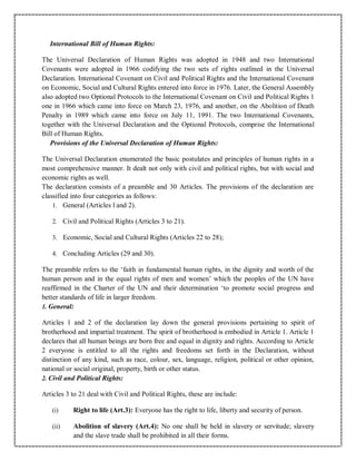 International Bill of Human Rights:
The Universal Declaration of Human Rights was adopted in 1948 and two International
Covenants were adopted in 1966 codifying the two sets of rights outlined in the Universal
Declaration. International Covenant on Civil and Political Rights and the International Covenant
on Economic, Social and Cultural Rights entered into force in 1976. Later, the General Assembly
also adopted two Optional Protocols to the International Covenant on Civil and Political Rights 1
one in 1966 which came into force on March 23, 1976, and another, on the Abolition of Death
Penalty in 1989 which came into force on July 11, 1991. The two International Covenants,
together with the Universal Declaration and the Optional Protocols, comprise the International
Bill of Human Rights.
Provisions of the Universal Declaration of Human Rights:
The Universal Declaration enumerated the basic postulates and principles of human rights in a
most comprehensive manner. It dealt not only with civil and political rights, but with social and
economic rights as well.
The declaration consists of a preamble and 30 Articles. The provisions of the declaration are
classified into four categories as follows:
1. General (Articles l and 2).
2. Civil and Political Rights (Articles 3 to 21).
3. Economic, Social and Cultural Rights (Articles 22 to 28);
4. Concluding Articles (29 and 30).
The preamble refers to the ‘faith in fundamental human rights, in the dignity and worth of the
human person and in the equal rights of men and women’ which the peoples of the UN have
reaffirmed in the Charter of the UN and their determination ‘to promote social progress and
better standards of life in larger freedom.
1. General:
Articles 1 and 2 of the declaration lay down the general provisions pertaining to spirit of
brotherhood and impartial treatment. The spirit of brotherhood is embodied in Article 1. Article 1
declares that all human beings are born free and equal in dignity and rights. According to Article
2 everyone is entitled to all the rights and freedoms set forth in the Declaration, without
distinction of any kind, such as race, colour, sex, language, religion, political or other opinion,
national or social original, property, birth or other status.
2. Civil and Political Rights:
Articles 3 to 21 deal with Civil and Political Rights, these are include:
(i) Right to life (Art.3): Everyone has the right to life, liberty and security of person.
(ii) Abolition of slavery (Art.4): No one shall be held in slavery or servitude; slavery
and the slave trade shall be prohibited in all their forms.
 