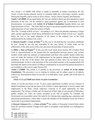 This Article 1 of UDHR 1948 which is similar to Preamble of Indian Constitution We The
People of India having solemnly resolve to constitute India into a Sovereign, socialist, secular
Democratic Republic and to secure to all its citizens : Justice Liberty Equality and Fraternity.
Article 7 of UDHR All are equal before the Law are entitled without any discrimination to equal
protection of the Law. All are entitled to equal protection against any in incitement in such
discrimination. As compare with Article 14 of Indian Constitution Equality before Law and
Equal protection of Law: - The State shall not deny to any person equality before the Law or the
equal protection of Law within the territory of India.
Thus The “ Concept of Rule of Laws “ According to A.V. Dicey the absolute supremacy of legal
spirit, another significance which Dicey attributed to the Concept of Rule of Law was “ equality
before the Law or the equal subjection of all classes to the ordinary Law of the Land
administered by the ordinary Law courts.
In Maneka Gandhi v. Union of India.42 In this case it was held that the ‘procedure established
by Law’ should be just fair and reasonable In this case Article 14 which strike out the
arbitrariness of the state action in this case and ensure the principle of natural justice.
In Mithu v. State of Punjab,43 In this case the Court struck down Section 303 of Indian Penal
Code as unconstitutional on the ground that the classification between persons who commit
murders whilst under the sentence of imprisonment and those who commit murder whilst they
were not under the sentence of life imprisonment for the purpose making the Sentence death
mandatory in the case of the former class and optional in latter class was not based on any
rational principle. In this it is the discretion of the court which sentence to be awarded which will
determine the matter on the nature of offences committed by on accused this judicial discretion is
not available to a life convict under Section 303.
Article 2 UDHR: This article is in parallel to the provisions of Article 15 of the Indian
Constitution. This provision is as to treating its citizens and its subject equal in all spheres
without any discrimination based on any fact as to birth place, caste, gender and on the basis of
creed etc.
Article 21 (2) of UDHR and Article 16 of the Constitution
Article 21 (2) the provisions of Art. 21 gives equal opportunity in public services whereas in
Indian Constitution as per the provision of art.16 there is equal opportunity in service maters and
employment in the State. Article empowers everyone as to equal opportunity for their
employment. The citizens of India can’t be deprived of their right on any ground of birth place,
gender, religion etc. There are certain exception to his rule of equality For Example, the
Government can reasonable restrict this right by for framing rules regarding age, experience and
educational qualifications, which make it easier the members of the Schedule castes and Tribe to
secure jobs in government departments.
In Bennett Coleman & Co. v. Union of India,44 the validity of Newsprint Control Order which
fixed the maximum number of pages (10) which a newspaper could publish was challenged as
violative of
42 AIR 1978 SC 597
43 AIR 1983 SC 473
44 AIR 1973 SC 106
 