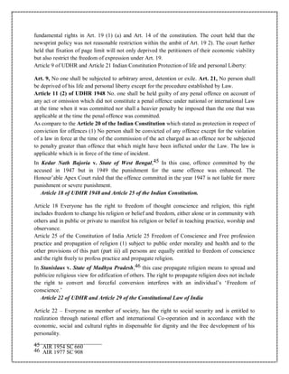 fundamental rights in Art. 19 (1) (a) and Art. 14 of the constitution. The court held that the
newsprint policy was not reasonable restriction within the ambit of Art. 19 2). The court further
held that fixation of page limit will not only deprived the petitioners of their economic viability
but also restrict the freedom of expression under Art. 19.
Article 9 of UDHR and Article 21 Indian Constitution Protection of life and personal Liberty:
Art. 9, No one shall be subjected to arbitrary arrest, detention or exile. Art. 21, No person shall
be deprived of his life and personal liberty except for the procedure established by Law.
Article 11 (2) of UDHR 1948 No. one shall be held guilty of any penal offence on account of
any act or omission which did not constitute a penal offence under national or international Law
at the time when it was committed nor shall a heavier penalty be imposed than the one that was
applicable at the time the penal offence was committed.
As compare to the Article 20 of the Indian Constitution which stated as protection in respect of
conviction for offences (1) No person shall be convicted of any offence except for the violation
of a law in force at the time of the commission of the act charged as an offence nor be subjected
to penalty greater than offence that which might have been inflicted under the Law. The law is
applicable which is in force of the time of incident.
In Kedar Nath Bajoria v. State of West Bengal,45 In this case, offence committed by the
accused in 1947 but in 1949 the punishment for the same offence was enhanced. The
Honour’able Apex Court ruled that the offence committed in the year 1947 is not liable for more
punishment or severe punishment.
Article 18 of UDHR 1948 and Article 25 of the Indian Constitution.
Article 18 Everyone has the right to freedom of thought conscience and religion, this right
includes freedom to change his religion or belief and freedom, either alone or in community with
others and in public or private to manifest his religion or belief in teaching practice, worship and
observance.
Article 25 of the Constitution of India Article 25 Freedom of Conscience and Free profession
practice and propagation of religion (1) subject to public order morality and health and to the
other provisions of this part (part iii) all persons are equally entitled to freedom of conscience
and the right freely to profess practice and propagate religion.
In Stanislaus v. State of Madhya Pradesh,46 this case propagate religion means to spread and
publicize religious view for edification of others. The right to propagate religion does not include
the right to convert and forceful conversion interferes with an individual’s ‘Freedom of
conscience.’
Article 22 of UDHR and Article 29 of the Constitutional Law of India
Article 22 – Everyone as member of society, has the right to social security and is entitled to
realization through national effort and international Co-operation and in accordance with the
economic, social and cultural rights in dispensable for dignity and the free development of his
personality.
45 AIR 1954 SC 660
46 AIR 1977 SC 908
 