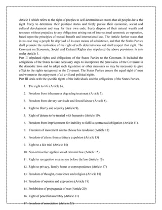 Article 1 which refers to the right of peoples to self-determination states that all peoples have the
right freely to determine their political status and freely pursue their economic, social and
cultural development and may for their own ends, freely dispose of their natural wealth and
resource without prejudice to any obligations arising out of international economic co-operation,
based upon the principles of mutual benefit and international law. The Article further states that
in no case may a people be deprived of its own means of subsistence, and that the States Parties
shall promote the realisation of the right of self- determination and shall respect that right. The
Covenant on Economic, Social and Cultural Rights also stipulated the above provisions in toto
under Article 1.
Part II stipulated rights and obligations of the States Parties to the Covenant. It included the
obligations of the States to take necessary steps to incorporate the provisions of the Covenant in
the domestic laws and to adopt such legislative or other measures as may be necessary to give
effect to the rights recognised in the Covenant. The States Parties ensure the equal right of men
and women to the enjoyment of all civil and political rights.
Part III deals with the specific rights of the individuals and the obligations of the States Parties.
1. The right to life (Article 6),
2. Freedom from inhuman or degrading treatment (Article 7).
3. Freedom from slavery servitude and forced labour (Article 8).
4. Right to liberty and security (Article 9).
5. Right of detenu to be treated with humanity (Article 10).
6. Freedom from imprisonment for inability to fulfil a contractual obligation (Article 11).
7. Freedom of movement and to choose his residence (Article 12)
8. Freedom of aliens from arbitrary expulsion (Article 13)
9. Right to a fair trial (Article 14)
10. Non-retroactive application of criminal law (Article 15)
11. Right to recognition as a person before the law (Article 16)
12. Right to privacy, family home or correspondence (Article 17)
13. Freedom of thought, conscience and religion (Article 18)
14. Freedom of opinion and expression (Article 19)
15. Prohibition of propaganda of war (Article 20)
16. Right of peaceful assembly (Article 21)
17. Freedom of association (Article 22)
 