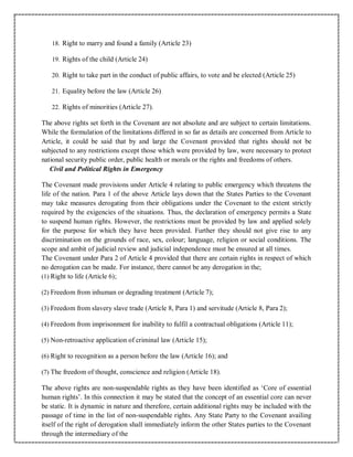 18. Right to marry and found a family (Article 23)
19. Rights of the child (Article 24)
20. Right to take part in the conduct of public affairs, to vote and be elected (Article 25)
21. Equality before the law (Article 26)
22. Rights of minorities (Article 27).
The above rights set forth in the Covenant are not absolute and are subject to certain limitations.
While the formulation of the limitations differed in so far as details are concerned from Article to
Article, it could be said that by and large the Covenant provided that rights should not be
subjected to any restrictions except those which were provided by law, were necessary to protect
national security public order, public health or morals or the rights and freedoms of others.
Civil and Political Rights in Emergency
The Covenant made provisions under Article 4 relating to public emergency which threatens the
life of the nation. Para 1 of the above Article lays down that the States Parties to the Covenant
may take measures derogating from their obligations under the Covenant to the extent strictly
required by the exigencies of the situations. Thus, the declaration of emergency permits a State
to suspend human rights. However, the restrictions must be provided by law and applied solely
for the purpose for which they have been provided. Further they should not give rise to any
discrimination on the grounds of race, sex, colour; language, religion or social conditions. The
scope and ambit of judicial review and judicial independence must be ensured at all times.
The Covenant under Para 2 of Article 4 provided that there are certain rights in respect of which
no derogation can be made. For instance, there cannot be any derogation in the;
(1) Right to life (Article 6);
(2) Freedom from inhuman or degrading treatment (Article 7);
(3) Freedom from slavery slave trade (Article 8, Para 1) and servitude (Article 8, Para 2);
(4) Freedom from imprisonment for inability to fulfil a contractual obligations (Article 11);
(5) Non-retroactive application of criminal law (Article 15);
(6) Right to recognition as a person before the law (Article 16); and
(7) The freedom of thought, conscience and religion (Article 18).
The above rights are non-suspendable rights as they have been identified as ‘Core of essential
human rights’. In this connection it may be stated that the concept of an essential core can never
be static. It is dynamic in nature and therefore, certain additional rights may be included with the
passage of time in the list of non-suspendable rights. Any State Party to the Covenant availing
itself of the right of derogation shall immediately inform the other States parties to the Covenant
through the intermediary of the
 