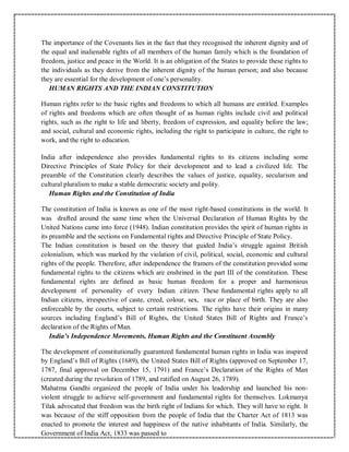The importance of the Covenants lies in the fact that they recognised the inherent dignity and of
the equal and inalienable rights of all members of the human family which is the foundation of
freedom, justice and peace in the World. It is an obligation of the States to provide these rights to
the individuals as they derive from the inherent dignity of the human person; and also because
they are essential for the development of one’s personality.
HUMAN RIGHTS AND THE INDIAN CONSTITUTION
Human rights refer to the basic rights and freedoms to which all humans are entitled. Examples
of rights and freedoms which are often thought of as human rights include civil and political
rights, such as the right to life and liberty, freedom of expression, and equality before the law;
and social, cultural and economic rights, including the right to participate in culture, the right to
work, and the right to education.
India after independence also provides fundamental rights to its citizens including some
Directive Principles of State Policy for their development and to lead a civilized life. The
preamble of the Constitution clearly describes the values of justice, equality, secularism and
cultural pluralism to make a stable democratic society and polity.
Human Rights and the Constitution of India
The constitution of India is known as one of the most right-based constitutions in the world. It
was drafted around the same time when the Universal Declaration of Human Rights by the
United Nations came into force (1948). Indian constitution provides the spirit of human rights in
its preamble and the sections on Fundamental rights and Directive Principle of State Policy.
The Indian constitution is based on the theory that guided India’s struggle against British
colonialism, which was marked by the violation of civil, political, social, economic and cultural
rights of the people. Therefore, after independence the framers of the constitution provided some
fundamental rights to the citizens which are enshrined in the part III of the constitution. These
fundamental rights are defined as basic human freedom for a proper and harmonious
development of personality of every Indian citizen. These fundamental rights apply to all
Indian citizens, irrespective of caste, creed, colour, sex, race or place of birth. They are also
enforceable by the courts, subject to certain restrictions. The rights have their origins in many
sources including England’s Bill of Rights, the United States Bill of Rights and France’s
declaration of the Rights of Man.
India’s Independence Movements, Human Rights and the Constituent Assembly
The development of constitutionally guaranteed fundamental human rights in India was inspired
by England’s Bill of Rights (1689), the United States Bill of Rights (approved on September 17,
1787, final approval on December 15, 1791) and France’s Declaration of the Rights of Man
(created during the revolution of 1789, and ratified on August 26, 1789).
Mahatma Gandhi organized the people of India under his leadership and launched his non-
violent struggle to achieve self-government and fundamental rights for themselves. Lokmanya
Tilak advocated that freedom was the birth right of Indians for which. They will have to right. It
was because of the stiff opposition from the people of India that the Charter Act of 1813 was
enacted to promote the interest and happiness of the native inhabitants of India. Similarly, the
Government of India Act, 1833 was passed to
 