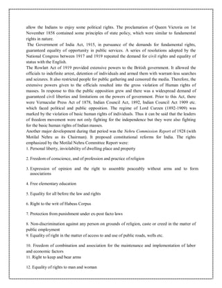 allow the Indians to enjoy some political rights. The proclamation of Queen Victoria on 1st
November 1858 contained some principles of state policy, which were similar to fundamental
rights in nature.
The Government of India Act, 1915, in pursuance of the demands for fundamental rights,
guaranteed equality of opportunity in public services. A series of resolutions adopted by the
National Congress between 1917 and 1919 repeated the demand for civil rights and equality of
status with the English.
The Rowlatt Act of 1919 provided extensive powers to the British government. It allowed the
officials to indefinite arrest, detention of individuals and armed them with warrant-less searches
and seizures. It also restricted people for public gathering and censored the media. Therefore, the
extensive powers given to the officials resulted into the gross violation of Human rights of
masses. In response to this the public opposition grew and there was a widespread demand of
guaranteed civil liberties and limitations on the powers of government. Prior to this Act, there
were Vernacular Press Act of 1878, Indian Council Act, 1892, Indian Council Act 1909 etc.
which faced political and public opposition. The regime of Lord Curzen (1892-1909) was
marked by the violation of basic human rights of individuals. Thus it can be said that the leaders
of freedom movement were not only fighting for the independence but they were also fighting
for the basic human rights of Indian masses.
Another major development during that period was the Nehru Commission Report of 1928 (with
Motilal Nehru as its Chairman). It proposed constitutional reforms for India. The rights
emphasized by the Motilal Nehru Committee Report were:
1. Personal liberty, inviolability of dwelling place and property
2. Freedom of conscience, and of profession and practice of religion
3. Expression of opinion and the right to assemble peaceably without arms and to form
associations
4. Free elementary education
5. Equality for all before the law and rights
6. Right to the writ of Habeas Corpus
7. Protection from punishment under ex-post facto laws
8. Non-discrimination against any person on grounds of religion, caste or creed in the matter of
public employment
9. Equality of right in the matter of access to and use of public roads, wells etc.
10. Freedom of combination and association for the maintenance and implementation of labor
and economic factors
11. Right to keep and bear arms
12. Equality of rights to man and woman
 