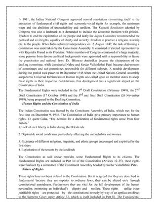 In 1931, the Indian National Congress approved several resolutions committing itself to the
protection of fundamental civil rights and economic-social rights for example, the minimum
wage and the abolition of untouchability and serfdom. The Karachi Resolution adopted by
Congress was also a landmark as it demanded to include the economic freedom with political
freedom to end the exploitation of the people and lastly the Sapru Committee recommended the
political and civil rights, equality of liberty and security, freedom to practice a religion, worship
etc. to the people. When India achieved independence on 15 August 1947, the task of framing a
constitution was undertaken by the Constituent Assembly. It consisted of elected representatives
with Rajendra Prasad as its President. While members of Congress composed of a large majority,
some persons from diverse political backgrounds were appointed with a responsibility to frame
the constitution and national laws. Dr. Bhimrao Ambedkar became the chairperson of the
drafting committee, while Jawaharlal Nehru and Sardar Vallabhbhai Patel became chairpersons
of committees and sub-committees responsible for different subjects. A notable development
during that period took place on 10 December 1948 when the United Nations General Assembly
adopted the Universal Declaration of Human Rights and called upon all member states to adopt
these rights in their respective constitutions, this development has a significant impact on the
Constitution of India.
The Fundamental Rights were included in the 1st Draft Constitution (February 1948), the 2nd
Draft Constitution (17 October 1948) and the 3rd and final Draft Constitution (26 November
1949), being prepared by the Drafting Committee.
Human Rights and the Constitution of India
The Indian Constitution was framed by the Constituent Assembly of India, which met for the
first time on December 9, 1946. The Constitution of India gave primary importance to human
rights. To quote Guha, “The demand for a declaration of fundamental rights arose from four
factors.”
1. Lack of civil liberty in India during the British rule
2. Deplorable social conditions, particularly affecting the untouchables and women
3. Existence of different religious, linguistic, and ethnic groups encouraged and exploited by the
Britishers
4. Exploitation of the tenants by the landlords
The Constitution as said above provides some Fundamental Rights to its citizens. The
Fundamental Rights are included in Part III of the Constitution (Articles 12-35), these rights
were finalized by a committee of the Constituent Assembly headed by Sardar Vallabhbhai Patel.
Nature of Rights
These rights have not been defined in the Constitution. But it is agreed that they are described as
fundamental because they are superior to ordinary laws; they can be altered only through
constitutional amendment. Furthermore they are vital for the full development of the human
personality, promoting an individual’s dignity and welfare. These rights unlike other
justifiable rights are protected by the constitutional remedy by way of an application direct
to the Supreme Court under Article 32, which is itself included in Part III. The Fundamental
 