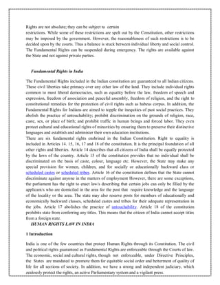 Rights are not absolute; they can be subject to certain
restrictions. While some of these restrictions are spelt out by the Constitution, other restrictions
may be imposed by the government. However, the reasonableness of such restrictions is to be
decided upon by the courts. Thus a balance is stuck between individual liberty and social control.
The Fundamental Rights can be suspended during emergency. The rights are available against
the State and not against private parties.
Fundamental Rights in India
The Fundamental Rights included in the Indian constitution are guaranteed to all Indian citizens.
These civil liberties take primacy over any other law of the land. They include individual rights
common to most liberal democracies, such as equality before the law, freedom of speech and
expression, freedom of association and peaceful assembly, freedom of religion, and the right to
constitutional remedies for the protection of civil rights such as habeas corpus. In addition, the
Fundamental Rights for Indians are aimed to topple the inequities of past social practices. They
abolish the practice of untouchability; prohibit discrimination on the grounds of religion, race,
caste, sex, or place of birth; and prohibit traffic in human beings and forced labor. They even
protect cultural and educational rights of minorities by ensuring them to preserve their distinctive
languages and establish and administer their own education institutions.
There are six fundamental rights enshrined in the Indian Constitution. Right to equality is
included in Articles 14. 15, 16, 17 and 18 of the constitution. It is the principal foundation of all
other rights and liberties. Article 14 describes that all citizens of India shall be equally protected
by the laws of the country. Article 15 of the constitution provides that no individual shall be
discriminated on the basis of caste, colour, language etc. However, the State may make any
special provision for women, children, and for socially or educationally backward class or
scheduled castes or scheduled tribes. Article 16 of the constitution defines that the State cannot
discriminate against anyone in the matters of employment However, there are some exceptions,
the parliament has the right to enact law/s describing that certain jobs can only be filled by the
applicant/s who are domiciled in the area for the post that require knowledge and the language
of the locality or the area. The state may also reserve posts for members of educationally and
economically backward classes, scheduled castes and tribes for their adequate representation in
the jobs. Article 17 abolishes the practice of untouchability. Article 18 of the constitution
prohibits state from conferring any titles. This means that the citizen of India cannot accept titles
from a foreign state.
HUMAN RIGHTS LAW IN INDIA
1 Introduction
India is one of the few countries that protect Human Rights through its Constitution. The civil
and political rights guaranteed as Fundamental Rights are enforceable through the Courts of law.
The economic, social and cultural rights, though not enforceable, under Directive Principles,
the States are mandated to promote them for equitable social order and betterment of quality of
life for all sections of society. In addition, we have a strong and independent judiciary, which
zealously protect the rights, an active Parliamentary system and a vigilant press.
 