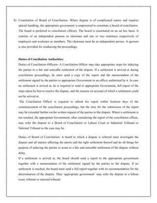 b) Constitution of Board of Conciliation- Where dispute is of complicated nature and requires
special handling, the appropriate government is empowered to constitute a board of conciliation.
The board is preferred to conciliation officers. The board is constituted on an ad hoc basis. It
consists of an independent persons as chairman and one or two nominees respectively of
employers and workmen as members. The chairman must be an independent person. A quorum
is also provided for conducting the proceedings.
Duties of Conciliation Authorities:
Duties of Conciliation Officers- A Conciliation Officer may take appropriate steps for inducing
the parties to a fair and amicable settlement of the dispute. If a settlement is arrived at during
conciliation proceedings, he must send a copy of the report and the memorandum of the
settlement signed by the parties to appropriate Government or an officer authorized by it. In case
no settlement is arrived at, he is required to send to appropriate Government, full report of the
steps taken by him to resolve the dispute, and the reasons on account of which a settlement could
not be arrived at.
The Conciliation Officer is required to submit his report within fourteen days of the
commencement of the conciliation proceedings, but the time for the submission of the report
may be extended further on the written request of the parties to the dispute. Where a settlement is
not reached, the appropriate Government, after considering the report of the conciliation officer,
may refer the dispute to a Board of Conciliation or Labour Court or Industrial Tribunal or
National Tribunal as the case may be.
Duties of Board of Conciliation: A board to which a dispute is referred must investigate the
dispute and all matters affecting the merits and the right settlement thereof and do all things for
purpose of inducing the parties to come to a fair and amicable settlement of the dispute without
delay.
If a settlement is arrived at, the board should send a report to the appropriate government
together with a memorandum of the settlement signed by the parties to the dispute. If no
settlement is reached, the board must send a full report together with its recommendation for the
determination of the dispute. Then ‘appropriate government’ may refer the dispute to a labour
court, tribunal or national tribunal.
 