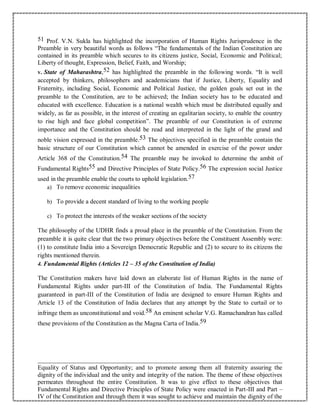 51 Prof. V.N. Sukla has highlighted the incorporation of Human Rights Jurisprudence in the
Preamble in very beautiful words as follows “The fundamentals of the Indian Constitution are
contained in its preamble which secures to its citizens justice, Social, Economic and Political;
Liberty of thought, Expression, Belief, Faith, and Worship;
v. State of Maharashtra,52 has highlighted the preamble in the following words. “It is well
accepted by thinkers, philosophers and academicians that if Justice, Liberty, Equality and
Fraternity, including Social, Economic and Political Justice, the golden goals set out in the
preamble to the Constitution, are to be achieved; the Indian society has to be educated and
educated with excellence. Education is a national wealth which must be distributed equally and
widely, as far as possible, in the interest of creating an egalitarian society, to enable the country
to rise high and face global competition”. The preamble of our Constitution is of extreme
importance and the Constitution should be read and interpreted in the light of the grand and
noble vision expressed in the preamble.53 The objectives specified in the preamble contain the
basic structure of our Constitution which cannot be amended in exercise of the power under
Article 368 of the Constitution.54 The preamble may be invoked to determine the ambit of
Fundamental Rights55 and Directive Principles of State Policy.56 The expression social Justice
used in the preamble enable the courts to uphold legislation.57
a) To remove economic inequalities
b) To provide a decent standard of living to the working people
c) To protect the interests of the weaker sections of the society
The philosophy of the UDHR finds a proud place in the preamble of the Constitution. From the
preamble it is quite clear that the two primary objectives before the Constituent Assembly were:
(1) to constitute India into a Sovereign Democratic Republic and (2) to secure to its citizens the
rights mentioned therein.
4. Fundamental Rights (Articles 12 – 35 of the Constitution of India)
The Constitution makers have laid down an elaborate list of Human Rights in the name of
Fundamental Rights under part-III of the Constitution of India. The Fundamental Rights
guaranteed in part-III of the Constitution of India are designed to ensure Human Rights and
Article 13 of the Constitution of India declares that any attempt by the State to curtail or to
infringe them as unconstitutional and void.58 An eminent scholar V.G. Ramachandran has called
these provisions of the Constitution as the Magna Carta of India.59
Equality of Status and Opportunity; and to promote among them all fraternity assuring the
dignity of the individual and the unity and integrity of the nation. The theme of these objectives
permeates throughout the entire Constitution. It was to give effect to these objectives that
Fundamental Rights and Directive Principles of State Policy were enacted in Part-III and Part –
IV of the Constitution and through them it was sought to achieve and maintain the dignity of the
 