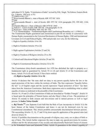 individual (V.N. Sukla, “Constitution of India” revised by D.K. Singh, 7th Edition, Eastern Book
Co., Luknow, 1982 at p. a-31)
52 (2005) 6 SCC 537
53 Kesavananda Bharati v. state of Kerala AIR 1973 SC 1416
54 ibid
55 Kesavananda Bharati v. state of Kerala AIR 1973 SC 1416 paragraphs 292, 599 682, 1164,
1437
56 Chandra Bhavan v. State of Mysore AIR 1970 SC 2042
57 Nakara v. Union of India AIR 1983 SC 130 paragraphs 33-34.
58 Kesavan v. State of Bombay AIR 1951 SC 128.
59 V.G. Ramachandran – Fundamental Rights and Constitutional Remedies vol. 1 (1964) p.1.
The Fundamental Rights guaranteed and enumerated in part-III are mostly in consonance with
Human Rights enumerated in the Universal Declaration of Human Rights, 1948 and International
Covenant on Civil and Political Rights, 1966 and provide inter alia, for the following.
1. Right to Equality (Articles 14 to 18)
2. Right to Freedom (Articles 19 to 22)
3. Right against Exploitation (Articles 23 and 24)
4. Right to Freedom of Religion (Articles 25 to 28)
5. Cultural and Educational Rights (Articles 29 and 30)
6. Right to Constitutional Remedies (Articles 32 to 35)
The Constitution (forty-fourth amendment) Act 1978 has abolished the right to property as a
fundamental right as guaranteed by Article 19 (1) (f) and Article 31 of the Constitution and
hence, Article 19 (1) (f) and Article 31 have been omitted.
(1) Right to Equality (Articles 14 to 18)
Article 14 declares that “the state shall not deny to any person equality before the law or the
equal protection of the laws within the territory of India. The first expression “Equality before
the law” is of English origin and the second expression “Equal protection of laws” has been
taken from the American Constitution. Both these expressions aim to establishing what is called
equality of status as enshrined in the preamble of the Constitution.
Articles 14, 19 and 21 of the Constitution of India are described as “Golden Triangle”. Article 14
is based upon the principles of Natural Justice and also Dicey’s Rule of Law. The protection of
Article 14 extends to both citizens and non-citizens and to natural persons as well as legal
persons. In Indira Nehru Gandhi
v. Raj Narain,60 case Supreme Court held that the Rule of Law incorporate in Article 14 is the
basic feature of the Indian Constitution and hence it can not be destroyed even by any
Constitutional amendment. This Article prohibits unreasonable discrimination between persons.
The succeeding Articles 15, 16, 17 and 18 lay down specific application of the general rules laid
down in Article 14.
Article 15 prohibits discrimination on the grounds of religion, race, caste, sex or place of birth or
any of them. This Article further empowers the state to make any special provisions for women,
children and for the advancement of any socially and educationally Backward Classes of citizens
or for Scheduled Castes and Scheduled Tribes. Article 16 guarantees to the citizen’s equality of
 