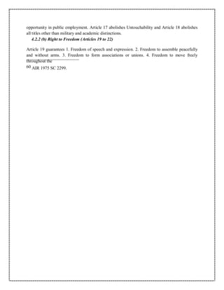 opportunity in public employment. Article 17 abolishes Untouchability and Article 18 abolishes
all titles other than military and academic distinctions.
4.2.2 (b) Right to Freedom (Articles 19 to 22)
Article 19 guarantees 1. Freedom of speech and expression. 2. Freedom to assemble peacefully
and without arms. 3. Freedom to form associations or unions. 4. Freedom to move freely
throughout the
60 AIR 1975 SC 2299.
 