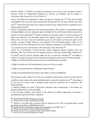 territory of India. 5. Freedom to practice any profession or to carry on any occupation, trade or
business. These six fundamental freedoms are however not absolute, but are subject to
restrictions under clauses (2) to (6) of Article 19.
Article 20 prohibits the legislature to make retrospective criminal laws.61 This Article further
contemplates that no person shall be prosecuted and punished for the same offence more than
once.62 Article 20 (3) provides that no person accused of any offence shall be compelled to be a
witness against himself.
Article 21 guarantees protection of life and personal liberty. This Article is contemplated among
all Human Rights, the most cherished right is the Right to Life and Personal Liberty protected by
Article 21 of the Constitution.63 Initially the Right to Life under Article 21 of the Constitution of
India was restricted to the protection against any arbitrary arrest or to protection of life and
liberty. But, now due to the new dimensions given by the judicial activism the right to Life
includes a variety of rights which are very essential to live with human dignity. Article 21 (A)
provides that the state shall provide free and compulsory education to all children of the age of
six to fourteen years in such manner as the State may, by law determine.64
Article 22 of Constitution of India provides certain safeguards against arbitrary arrest and
detention. This Article deals with two separate matters (1) Persons arrested under ordinary laws
of crime65 and (2) Persons detained under the law of preventive detention.66 According to
Article 22 (1) and (2) a person who is arrested and detained by police have the following rights:
a. Right to be informed of the grounds of his arrest and detention as possible.
b. Right to consult and to be represented by a lawyer of his own choice
c. Right to be produced before a Magistrate within 24 hours.
d. Right to be detained beyond 24 hours only under an order of a Magistrate.
The protection under Article 22 (1) and (2) is available to both citizens and non-citizens and not
available to alien enemy and a person detained under a preventive detention law.67 According to
22 (5) and (7) a person who is detained under preventive detention law is entitled to the
following rights:
a. Authority making the order of preventive detention must communicate to the detenu the
grounds of detention as soon as possible.
b. The detaining authority must afford to the detenu the earliest opportunity of making a
representation against the order of detention.
61 Article 20 (1) of the Constitution ofIndia
62 Article 20 (2) of the Constitution ofIndia
63 Articles 21 provides that no person shall be deprived of his life or personal liberty except
according to procedure established by the law.
64 Inserted by the Constitution (eighty sixth amendment) Act 2002, Sec. 2.
65 Article 22 (1) and (2) of the Constitution of India
66 Articles 22 (3), (4), (5) and (6) of the Constitution of India.
67 Article 22 (3) of the Constitution of India
 