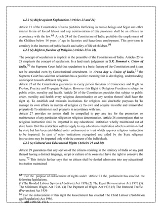 4.2.2 (c) Right against Exploitation (Articles 23 and 24)
Article 23 of the Constitution of India prohibits trafficking in human beings and begar and other
similar forms of forced labour and any contravention of this provision shall be an offence in
accordance with the law.68 Article 24 of the Constitution of India, prohibits the employment of
the Children below 14 years of age in factories and hazardous employment. This provision is
certainly in the interests of public health and safety of life of children.69
4.2.2 (d) Right to freedom of Religion (Articles 25 to 28)
The concept of secularism is implicit in the preamble of the Constitution of India. Articles 25 to
28 emphasis the concept of secularism. In a land mark judgement in S.R. Bommai v. Union of
India,70 the Supreme Court held that secularism is a basic feature of the Constitution and it can
not be amended even by Constitutional amendment. In Aruna Roy v. Union of India,71 the
Supreme Court has said that secularism has a positive meaning that is developing, understanding
and respect towards different religions.
Article 25 of the Constitution guarantees to every person freedom of Conscience and Right to
Profess, Practice and Propagate Religion. However this Right to Religious Freedom is subject to
public order, morality and health. Article 26 of the Constitution provides that subject to public
order, morality and health every religious denomination or any section thereof shall have the
right a). To establish and maintain institutions for religions and charitable purposes b) To
manage its own affairs in matters of religion c) To own and acquire movable and immovable
property d) To administer such property in accordance with law.
Article 27 provides no person shall be compelled to pay any tax for the promotion or
maintenance of any particular religion or religious denomination. Article 28 contemplates that no
religious instruction shall be imparted in any educational institution wholly maintained out of
state funds. But this restriction will not apply to any educational institution which is administered
by state but has been established under endowment or trust which requires religious instruction
to be imparted. In case of other institutions recognised and aided by the State religious
instructions may be imparted only with the consent of the individuals.
4.2.2 (e) Cultural and Educational Rights (Articles 29 and 30)
Article 29 guarantees that any section of the citizens residing in the territory of India or any part
thereof having a distinct language, script or culture of its own shall have the right to conserve the
same.72 This Article further says that no citizen shall be denied admission into any educational
institution maintained
68 For the purpose of enforcement of rights under Article 23 the parliament has enacted the
following legislations.
(1) The Bonded Labour System (Abolition) Act 1976 (2) The Equal Remuneration Act 1976 (3)
The Minimum Wages Act 1948, (4) The Payment of Wages Act 1936 (5) The Immoral Traffic
(Prevention) Act 1956
69 For the enforcement of this right the Government has enacted The Child Labour (Prohibition
and Regulation) Act 1986.
70 AIR 1994 SC 1918.
 