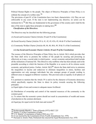 Political Human Rights to the people. The object of Directive Principles of State Policy is to
embody the concept of a welfare state.78
The provisions of part-IV of the Constitution have two basic characteristics :(A) They are not
enforceable in any court. If the state is not implementing any directive, no action can be
instituted for it.79 (B) They are fundamental in the governance of the country and it shall be the
duty of the state to apply these principles in making laws.80
Classification of the Directives:
The Directives may be classified into the following groups.
(A) Social and Economic Charter [Articles 38 and 39 of the Constitution]
(B) Social Security Charter [Articles 39 A, 41, 42, 43, 43A, 45, 46 & 47 of the Constitution]
(C) Community Welfare Charter [Articles 40, 44, 48, 48A, 49, 50 & 51 of the Constitution]
4.2.3(a) Social and Economic Charter (Articles 38 and 39 of the Constitution)
The essence of the Directive Principles of State Policy lies in Article 38(1) which provides that
the State shall strive to promote the welfare of the people by securing and protecting as
effectively as it may, a social order in which justice – social, economic and political shall include
all the institutions of national life. This Directive only reaffirms what has been already said in the
preamble according to which the function of the Republic is to secure to all its citizens social,
economic, and political justice. Further, Article 38(2)81 directs the State shall strive to minimise
the inequalities in income and endeavour to eliminate inequalities in status, facilities and
opportunities not only amongst individuals but also amongst groups of people residing in
different areas or engaged in different vocations. This provision aims at equality in all spheres of
life.
It is pertinent to mention that the Article 39 is said to be the character of Economic democracy
which specifically requires the State to direct its policy towards securing the following
principles.
(a) Equal rights of men and women to adequate means livelihood.
(b) Distribution of ownership and control of the material resources of the community to the
common good.
(c) To ensure that the economic system should not result in concentration of wealth and means
of production to the common detriment.
(d) Equal pay for equal work for both men and women.82
78 Keshavananda Bharthi v. State of Kerala (1973) 4SCC 225
79 Article 37 of the Constitution of India.
80 V.N. Shukla‟s Constitution of India (1982) at p. 212
81 It was inserted by the Constitution (Forty Fourth Amendment) Act, 1978,
82 Pursuant to Article 39(d), Parliament has enacted the Equal Remuneration Act, 1976
 