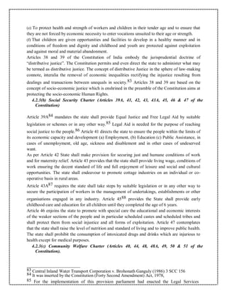 (e) To protect health and strength of workers and children in their tender age and to ensure that
they are not forced by economic necessity to enter vocations unsuited to their age or strength.
(f) That children are given opportunities and facilities to develop in a healthy manner and in
conditions of freedom and dignity and childhood and youth are protected against exploitation
and against moral and material abandonment.
Articles 38 and 39 of the Constitution of India embody the jurisprudential doctrine of
“distributive justice”. The Constitution permits and even direct the state to administer what may
be termed as distributive justice. The concept of distributive Justice in the sphere of law-making
connote, interalia the removal of economic inequalities rectifying the injustice resulting from
dealings and transactions between unequals in society.83 Articles 38 and 39 are based on the
concept of socio-economic justice which is enshrined in the preamble of the Constitution aims at
protecting the socio-economic Human Rights.
4.2.3(b) Social Security Charter (Articles 39A, 41, 42, 43, 43A, 45, 46 & 47 of the
Constitution)
Article 39A84 mandates the state shall provide Equal Justice and Free Legal Aid by suitable
legislation or schemes or in any other way.85 Legal Aid is needed for the purpose of reaching
social justice to the people.86 Article 41 directs the state to ensure the people within the limits of
its economic capacity and development (a) Employment, (b) Education (c) Public Assistance, in
cases of unemployment, old age, sickness and disablement and in other cases of undeserved
want.
As per Article 42 State shall make provision for securing just and humane conditions of work
and for maternity relief. Article 43 provides that the state shall provide living wage, conditions of
work ensuring the decent standard of life and full enjoyment of leisure and social and cultural
opportunities. The state shall endeavour to promote cottage industries on an individual or co-
operative basis in rural areas.
Article 43A87 requires the state shall take steps by suitable legislation or in any other way to
secure the participation of workers in the management of undertakings, establishments or other
organisations engaged in any industry. Article 4588 provides the State shall provide early
childhood care and education for all children until they completed the age of 6 years.
Article 46 enjoins the state to promote with special care the educational and economic interests
of the weaker sections of the people and in particular scheduled castes and scheduled tribes and
shall protect them from social injustice and all forms of exploitation. Article 47 contemplates
that the state shall raise the level of nutrition and standard of living and to improve public health.
The state shall prohibit the consumption of intoxicated drugs and drinks which are injurious to
health except for medical purposes.
4.2.3(c) Community Welfare Charter (Articles 40, 44, 48, 48A, 49, 50 & 51 of the
Constitution).
83 Central Inland Water Transport Corporation v. Brohonath Ganguly (1986) 3 SCC 156
84 It was inserted by the Constitution (Forty Second Amendment) Act, 1978,
85 For the implementation of this provision parliament had enacted the Legal Services
 