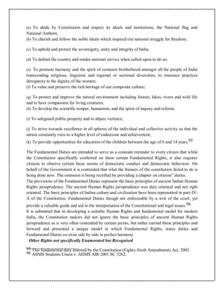 (a) To abide by Constitution and respect its ideals and institutions, the National flag and
National Anthem;
(b) To cherish and follow the noble ideals which inspired our national struggle for freedom;
(c) To uphold and protect the sovereignty, unity and integrity of India;
(d) To defend the country and render national service when called upon to do so;
(e) To promote harmony and the spirit of common brotherhood amongst all the people of India
transcending religious, linguistic and regional or sectional diversities, to renounce practices
derogatory to the dignity of the women;
(f) To value and preserve the rich heritage of our composite culture;
(g) To protect and improve the natural environment including forests, lakes, rivers and wild life
and to have compassion for living creatures;
(h) To develop the scientific temper, humanism, and the spirit of inquiry and reform;
(i) To safeguard public property and to abjure violence;
(j) To strive towards excellence in all spheres of the individual and collective activity so that the
nation constantly rises to a higher level of endeavour and achievement;
(k) To provide opportunities for education of the children between the age of 6 and 14 years.95
The Fundamental Duties are intended to serve as a constant reminder to every citizen that while
the Constitution specifically conferred on them certain Fundamental Rights, it also requires
citizens to observe certain basic norms of democratic conduct and democratic behaviour. On
behalf of the Government it is contended that what the framers of the constitution failed to do is
being done now. The omission is being rectified by providing a chapter on citizens‟ duties.
The provisions of the Fundamental Duties represent the basic principles of ancient Indian Human
Rights jurisprudence. The ancient Human Rights jurisprudence was duty oriented and not right
oriented. The basic principles of Indian culture and civilization have been represented in part-IV-
A of the Constitution. Fundamental Duties though not enforceable by a writ of the court, yet
provide a valuable guide and aid to the interpretation of the Constitutional and legal issues.96
It is submitted that in developing a suitable Human Rights and fundamental model for modern
India, the Constitution makers did not ignore the basic principles of ancient Human Rights
jurisprudence as is very often contended by certain jurists, but rather carried those principles and
forward and presented a unique model in which Fundamental Rights, states duties and
Fundamental Duties co-exist side by side in perfect harmony.
Other Rights not specifically Enumerated but Recognised
95 This fundamental duty inserted by the Constitution (Eighty-Sixth Amendment) Act, 2002
96 AIIMS Students Union v. AIIMS AIR 2001 SC 3262.
 