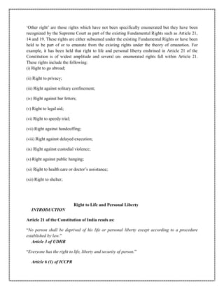 ‘Other right’ are those rights which have not been specifically enumerated but they have been
recognized by the Supreme Court as part of the existing Fundamental Rights such as Article 21,
14 and 19. These rights are either subsumed under the existing Fundamental Rights or have been
held to be part of or to emanate from the existing rights under the theory of emanation. For
example, it has been held that right to life and personal liberty enshrined in Article 21 of the
Constitution is of widest amplitude and several un- enumerated rights fall within Article 21.
These rights include the following:
(i) Right to go abroad;
(ii) Right to privacy;
(iii) Right against solitary confinement;
(iv) Right against bar fetters;
(v) Right to legal aid;
(vi) Right to speedy trial;
(vii) Right against handcuffing;
(viii) Right against delayed execution;
(ix) Right against custodial violence;
(x) Right against public hanging;
(xi) Right to health care or doctor’s assistance;
(xii) Right to shelter;
Right to Life and Personal Liberty
INTRODUCTION
Article 21 of the Constitution of India reads as:
“No person shall be deprived of his life or personal liberty except according to a procedure
established by law.”
Article 3 of UDHR
“Everyone has the right to life, liberty and security of person.”
Article 6 (1) of ICCPR
 