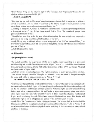 “Every human being has the inherent right to life. This right shall be protected by law. No one
shall be arbitrarily deprived of his life.”
Article 9 (1) of ICCPR
“Everyone has the right to liberty and security of person. No one shall be subjected to arbitrary
arrest or detention. No one shall be deprived of his liberty except on such grounds and in
accordance with such procedure as are established by law.”
According to Bhagwati, J., Article 21 “embodies a constitutional value of supreme importance in
a democratic society.” Iyer, J., has characterized Article 21 as “the procedural magna carta
protective of life and liberty.
This right has been held to be the heart of the Constitution, the most organic and progressive
provision in our living constitution, the foundation of our laws.
Article 21 can only be claimed when a person is deprived of his “life” or “personal liberty” by
the “State” as defined in Article 12. Violation of the right by private individuals is not within the
preview of Article 21.
Article 21 secures two rights:
1) Right to life
2) Right to personal liberty
The Article prohibits the deprivation of the above rights except according to a procedure
established by law. Article 21 corresponds to the Magna Carta of 1215, the Fifth Amendment to
the American Constitution, Article 40(4) of the Constitution of Eire 1937, and Article XXXI of
the Constitution of Japan, 1946.
Article 21 applies to natural persons. The right is available to every person, citizen or alien.
Thus, even a foreigner can claim this right. It, however, does not entitle a foreigner the right
to reside and settle in India, as mentioned in Article 19 (1) (e).
MEANING AND CONCEPT OF ‘RIGHT TO LIFE’
‘Everyone has the right to life, liberty and the security of person.’ The right to life is undoubtedly
the most fundamental of all rights. All other rights add quality to the life in question and depend
on the pre- existence of life itself for their operation. As human rights can only attach to living
beings, one might expect the right to life itself to be in some sense primary, since none of the
other rights would have any value or utility without it. There would have been no Fundamental
Rights worth mentioning if Article 21 had been interpreted in its original sense. This Section will
examine the right to life as interpreted and applied by the Supreme Court of India.
Article 21 of the Constitution of India, 1950 provides that, “No person shall be deprived of his
life or personal liberty except according to procedure established by law.” ‘Life’ in Article 21 of
the Constitution is not merely the physical act of breathing. It does not connote mere animal
existence or continued
 