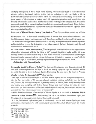drudgery through life. It has a much wider meaning which includes right to live with human
dignity, right to livelihood, right to health, right to pollution free air, etc. Right to life is
fundamental to our very existence without which we cannot live as human being and includes all
those aspects of life, which go to make a man’s life meaningful, complete, and worth living. It is
the only article in the Constitution that has received the widest possible interpretation. Under the
canopy of Article 21 so many rights have found shelter, growth and nourishment. Thus, the bare
necessities, minimum and basic requirements that is essential and unavoidable for a person is the
core concept of right to life.
In the case of Kharak Singh v. State of Uttar Pradesh,97 the Supreme Court quoted and held that:
By the term “life” as here used something more is meant than mere animal existence. The
inhibition against its deprivation extends to all those limbs and faculties by which life is enjoyed.
The provision equally prohibits the mutilation of the body by amputation of an armour leg or the
pulling out of an eye, or the destruction of any other organ of the body through which the soul
communicates with the outer world.
In Sunil Batra v. Delhi Administration,98 the Supreme Court reiterated with the approval the
above observations and held that the “right to life” included the right to lead a healthy life so as
to enjoy all faculties of the human body in their prime conditions. It would even include the right
to protection of a person’s tradition, culture, heritage and all that gives meaning to a man’s life. It
includes the right to live in peace, to sleep in peace and the right to repose and health.
Right to Live with Human Dignity
In Maneka Gandhi v. Union of India,99 the Supreme Court gave a new dimension to Art. 21
and held that the right to live the right to live is not merely a physical right but includes within
its ambit the right to live with human dignity. Elaborating the same view, the Court in Francis
Coralie v. Union Territory of Delhi,100 observed that:
“The right to live includes the right to live with human dignity and all that goes along with it,
viz., the bare necessities of life such as adequate nutrition, clothing and shelter over the head
and facilities for reading writing and expressing oneself in diverse forms, freely moving about
and mixing and mingling with fellow human beings and must include the right to basic
necessities the basic necessities of life and also the right to carry on functions and activities as
constitute the bare minimum expression of human self.”
Another broad formulation of the theme of life to dignity is to be found in Bandhua Mukti
Morcha v. Union of India.101 Characterizing Art. 21 as the heart of fundamental rights, the
Court gave it an expanded interpretation. Bhagwati J. observed:
“It is the fundamental right of everyone in this country… to live with human dignity free from
exploitation. This right to live with human dignity enshrined in Article 21 derives its life breath
from the
97 AIR 1963 SC 1295
98 AIR 1978 SC 1675
99 AIR 1978 SC 597
100 AIR 1981 SC 746
101 AIR 1984 SC 802
 