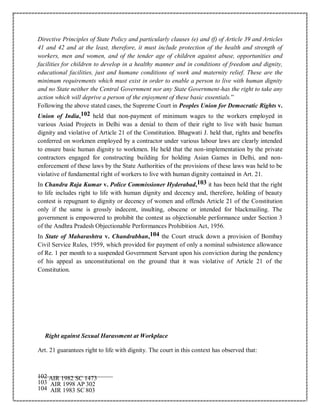 Directive Principles of State Policy and particularly clauses (e) and (f) of Article 39 and Articles
41 and 42 and at the least, therefore, it must include protection of the health and strength of
workers, men and women, and of the tender age of children against abuse, opportunities and
facilities for children to develop in a healthy manner and in conditions of freedom and dignity,
educational facilities, just and humane conditions of work and maternity relief. These are the
minimum requirements which must exist in order to enable a person to live with human dignity
and no State neither the Central Government nor any State Government-has the right to take any
action which will deprive a person of the enjoyment of these basic essentials.”
Following the above stated cases, the Supreme Court in Peoples Union for Democratic Rights v.
Union of India,102 held that non-payment of minimum wages to the workers employed in
various Asiad Projects in Delhi was a denial to them of their right to live with basic human
dignity and violative of Article 21 of the Constitution. Bhagwati J. held that, rights and benefits
conferred on workmen employed by a contractor under various labour laws are clearly intended
to ensure basic human dignity to workmen. He held that the non-implementation by the private
contractors engaged for constructing building for holding Asian Games in Delhi, and non-
enforcement of these laws by the State Authorities of the provisions of these laws was held to be
violative of fundamental right of workers to live with human dignity contained in Art. 21.
In Chandra Raja Kumar v. Police Commissioner Hyderabad,103 it has been held that the right
to life includes right to life with human dignity and decency and, therefore, holding of beauty
contest is repugnant to dignity or decency of women and offends Article 21 of the Constitution
only if the same is grossly indecent, insulting, obscene or intended for blackmailing. The
government is empowered to prohibit the contest as objectionable performance under Section 3
of the Andhra Pradesh Objectionable Performances Prohibition Act, 1956.
In State of Maharashtra v. Chandrabhan,104 the Court struck down a provision of Bombay
Civil Service Rules, 1959, which provided for payment of only a nominal subsistence allowance
of Re. 1 per month to a suspended Government Servant upon his conviction during the pendency
of his appeal as unconstitutional on the ground that it was violative of Article 21 of the
Constitution.
Right against Sexual Harassment at Workplace
Art. 21 guarantees right to life with dignity. The court in this context has observed that:
102 AIR 1982 SC 1473
103 AIR 1998 AP 302
104 AIR 1983 SC 803
 