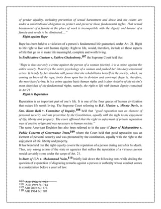 of gender equality, including prevention of sexual harassment and abuse and the courts are
under a constitutional obligation to protect and preserve those fundamental rights. That sexual
harassment of a female at the place of work is incompatible with the dignity and honour of a
female and needs to be eliminated….”
Right against Rape
Rape has been held to a violation of a person’s fundamental life guaranteed under Art. 21. Right
to life right to live with human dignity. Right to life, would, therefore, include all those aspects
of life that go on to make life meaningful, complete and worth living.
In Bodhisattwa Gautam v. Subhra Chakraborty,107 the Supreme Court held that
“Rape is thus not only a crime against the person of a woman (victim), it is a crime against the
entire society. It destroys the entire psychology of a woman and pushed her into deep emotional
crises. It is only by her absolute will power that she rehabilitates herself in the society, which, on
coming to know of the rape, looks down upon her in derision and contempt. Rape is, therefore,
the most hated crime. It is a crime against basic human rights and is also violative of the victim’s
most cherished of the fundamental rights, namely, the right to life with human dignity contained
in Art 21”.
Right to Reputation
Reputation is an important part of one’s life. It is one of the finer graces of human civilization
that makes life worth living. The Supreme Court referring to D.F. Marion v. Minnie Davis, in
Smt. Kiran Bedi v. Committee of Inquiry,108 held that “good reputation was an element of
personal security and was protective by the Constitution, equally with the right to the enjoyment
of life, liberty and property. The court affirmed that the right to enjoyment of private reputation
was of ancient origin and was necessary to human society.”
The same American Decision has also been referred to in the case of State of Maharashtra v.
Public Concern of Governance Trust,109 where the Court held that good reputation was an
element of personal security and was protected by the constitution, equally with the right to the
enjoyment of life, liberty and property.
It has been held that the right equally covers the reputation of a person during and after his death.
Thus, any wrong action of the state or agencies that sullies the reputation of a virtuous person
would certainly come under the scope of Art. 21.
In State of U.P. v. Mohammad Naim,110 briefly laid down the following tests while dealing the
question of expunction of disgracing remarks against a person or authority whose conduct comes
in consideration before a court of law:
107 AIR 1996 SC 922
108 AIR 1989 SC 714
109 AIR 2007 SC 777.
110 AIR 1964 SC 703
 