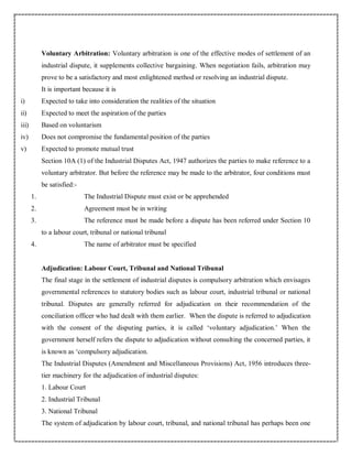 Voluntary Arbitration: Voluntary arbitration is one of the effective modes of settlement of an
industrial dispute, it supplements collective bargaining. When negotiation fails, arbitration may
prove to be a satisfactory and most enlightened method or resolving an industrial dispute.
It is important because it is
i) Expected to take into consideration the realities of the situation
ii) Expected to meet the aspiration of the parties
iii) Based on voluntarism
iv) Does not compromise the fundamental position of the parties
v) Expected to promote mutual trust
Section 10A (1) of the Industrial Disputes Act, 1947 authorizes the parties to make reference to a
voluntary arbitrator. But before the reference may be made to the arbitrator, four conditions must
be satisfied:-
1. The Industrial Dispute must exist or be apprehended
2. Agreement must be in writing
3. The reference must be made before a dispute has been referred under Section 10
to a labour court, tribunal or national tribunal
4. The name of arbitrator must be specified
Adjudication: Labour Court, Tribunal and National Tribunal
The final stage in the settlement of industrial disputes is compulsory arbitration which envisages
governmental references to statutory bodies such as labour court, industrial tribunal or national
tribunal. Disputes are generally referred for adjudication on their recommendation of the
conciliation officer who had dealt with them earlier. When the dispute is referred to adjudication
with the consent of the disputing parties, it is called ‘voluntary adjudication.’ When the
government herself refers the dispute to adjudication without consulting the concerned parties, it
is known as ‘compulsory adjudication.
The Industrial Disputes (Amendment and Miscellaneous Provisions) Act, 1956 introduces three-
tier machinery for the adjudication of industrial disputes:
1. Labour Court
2. Industrial Tribunal
3. National Tribunal
The system of adjudication by labour court, tribunal, and national tribunal has perhaps been one
 