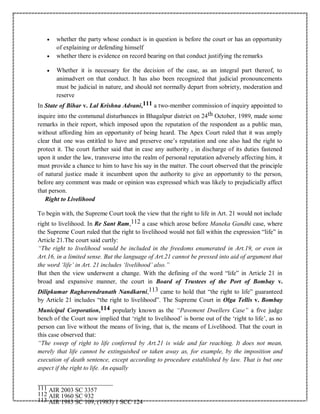  whether the party whose conduct is in question is before the court or has an opportunity
of explaining or defending himself
 whether there is evidence on record bearing on that conduct justifying the remarks
 Whether it is necessary for the decision of the case, as an integral part thereof, to
animadvert on that conduct. It has also been recognized that judicial pronouncements
must be judicial in nature, and should not normally depart from sobriety, moderation and
reserve
In State of Bihar v. Lal Krishna Advani,111 a two-member commission of inquiry appointed to
inquire into the communal disturbances in Bhagalpur district on 24th October, 1989, made some
remarks in their report, which imposed upon the reputation of the respondent as a public man,
without affording him an opportunity of being heard. The Apex Court ruled that it was amply
clear that one was entitled to have and preserve one’s reputation and one also had the right to
protect it. The court further said that in case any authority , in discharge of its duties fastened
upon it under the law, transverse into the realm of personal reputation adversely affecting him, it
must provide a chance to him to have his say in the matter. The court observed that the principle
of natural justice made it incumbent upon the authority to give an opportunity to the person,
before any comment was made or opinion was expressed which was likely to prejudicially affect
that person.
Right to Livelihood
To begin with, the Supreme Court took the view that the right to life in Art. 21 would not include
right to livelihood. In Re Sant Ram,112 a case which arose before Maneka Gandhi case, where
the Supreme Court ruled that the right to livelihood would not fall within the expression “life” in
Article 21.The court said curtly:
“The right to livelihood would be included in the freedoms enumerated in Art.19, or even in
Art.16, in a limited sense. But the language of Art.21 cannot be pressed into aid of argument that
the word ‘life’ in Art. 21 includes ‘livelihood’ also.”
But then the view underwent a change. With the defining of the word “life” in Article 21 in
broad and expansive manner, the court in Board of Trustees of the Port of Bombay v.
Dilipkumar Raghavendranath Nandkarni,113 came to hold that “the right to life” guaranteed
by Article 21 includes “the right to livelihood”. The Supreme Court in Olga Tellis v. Bombay
Municipal Corporation,114 popularly known as the “Pavement Dwellers Case” a five judge
bench of the Court now implied that ‘right to livelihood’ is borne out of the ‘right to life’, as no
person can live without the means of living, that is, the means of Livelihood. That the court in
this case observed that:
“The sweep of right to life conferred by Art.21 is wide and far reaching. It does not mean,
merely that life cannot be extinguished or taken away as, for example, by the imposition and
execution of death sentence, except according to procedure established by law. That is but one
aspect if the right to life. An equally
111 AIR 2003 SC 3357
112 AIR 1960 SC 932
113 AIR 1983 SC 109, (1983) 1 SCC 124
 