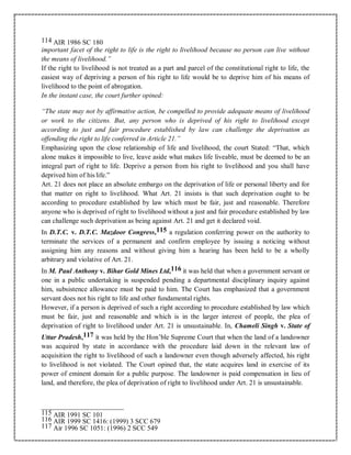 114 AIR 1986 SC 180
important facet of the right to life is the right to livelihood because no person can live without
the means of livelihood.”
If the right to livelihood is not treated as a part and parcel of the constitutional right to life, the
easiest way of depriving a person of his right to life would be to deprive him of his means of
livelihood to the point of abrogation.
In the instant case, the court further opined:
“The state may not by affirmative action, be compelled to provide adequate means of livelihood
or work to the citizens. But, any person who is deprived of his right to livelihood except
according to just and fair procedure established by law can challenge the deprivation as
offending the right to life conferred in Article 21.”
Emphasizing upon the close relationship of life and livelihood, the court Stated: “That, which
alone makes it impossible to live, leave aside what makes life liveable, must be deemed to be an
integral part of right to life. Deprive a person from his right to livelihood and you shall have
deprived him of his life.”
Art. 21 does not place an absolute embargo on the deprivation of life or personal liberty and for
that matter on right to livelihood. What Art. 21 insists is that such deprivation ought to be
according to procedure established by law which must be fair, just and reasonable. Therefore
anyone who is deprived of right to livelihood without a just and fair procedure established by law
can challenge such deprivation as being against Art. 21 and get it declared void.
In D.T.C. v. D.T.C. Mazdoor Congress,115 a regulation conferring power on the authority to
terminate the services of a permanent and confirm employee by issuing a noticing without
assigning him any reasons and without giving him a hearing has been held to be a wholly
arbitrary and violative of Art. 21.
In M. Paul Anthony v. Bihar Gold Mines Ltd,116 it was held that when a government servant or
one in a public undertaking is suspended pending a departmental disciplinary inquiry against
him, subsistence allowance must be paid to him. The Court has emphasized that a government
servant does not his right to life and other fundamental rights.
However, if a person is deprived of such a right according to procedure established by law which
must be fair, just and reasonable and which is in the larger interest of people, the plea of
deprivation of right to livelihood under Art. 21 is unsustainable. In, Chameli Singh v. State of
Uttar Pradesh,117 it was held by the Hon’ble Supreme Court that when the land of a landowner
was acquired by state in accordance with the procedure laid down in the relevant law of
acquisition the right to livelihood of such a landowner even though adversely affected, his right
to livelihood is not violated. The Court opined that, the state acquires land in exercise of its
power of eminent domain for a public purpose. The landowner is paid compensation in lieu of
land, and therefore, the plea of deprivation of right to livelihood under Art. 21 is unsustainable.
115 AIR 1991 SC 101
116 AIR 1999 SC 1416: (1999) 3 SCC 679
117 Air 1996 SC 1051: (1996) 2 SCC 549
 