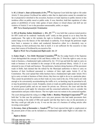In M. J. Sivani v. State of Karnataka & Ors.,118 the Supreme Court held that right to life under
Article 21 does protect livelihood but added a rider that its deprivation cannot be extended too
far or projected or stretched to the avocation, business or trade injurious to public interest or has
insidious effect on public moral or public order. It was, therefore, held that regulation of video
games or prohibition of some video games of pure chance or mixed chance and skill are not
violative of Article 21 nor is the procedure unreasonable, unfair, or unjust.
HIV Not a Sound ground for Termination
In MX of Bombay Indian Inhabitants v. M/s. ZY,119 it was held that a person tested positive
for HIV could not be rendered “medically unfit” solely on that ground so as to deny him the
employment. The right to life includes the right to livelihood. Therefore, right to livelihood
cannot hang on to the fancies of the individuals in authority. Even though the petitioner might
have been a nuisance to others and conducted themselves either in a disorderly way or
unbecoming on their profession but, that in itself, it is not sufficient for the executive to take
away their source of livelihood by an executive fiat.
Right to Work Not a Fundamental Right under Art. 21
In Sodan Singh v. New Delhi Municipal Committee,120 the five judge bench of the Supreme
Court distinguished the concept of life and liberty within Art. 21 from the right to carry on any
trade or business, a fundamental right conferred by Art. 19 (1) (g) and held the right to carry on
trade or business is not included in the concept of life and personal liberty. Article 21 is not
attracted in case of trade and business. The petitioners, hawkers doing business off the pavement
roads in Delhi, had claimed that the refusal by the Municipal authorities to them to carry on
business of their livelihood amounted to violation of their right under Article 21 of the
Constitution. The court opined that while hawkers have a fundamental right under Article 19(1)
(g) to carry on trade or business of their choice; they have no right to do so in a particular place.
They cannot be permitted to carry on their trade on every road in the city. If the road is not wide
enough to be conveniently accommodating the traffic on it, no hawking may be permitted at all,
or may be permitted once a week. Footpaths, streets or roads are public property and are intended
to several general public and are not meant for private use. However, the court said that the
affected persons could apply for relocation and the concerned authorities were to consider the
representation and pass orders thereon. The two rights were too remote to be connected together.
The court distinguished the ruling in in Olga Tellis v. Bombay Municipal Corporation121 and
held that “in that case the petitioners were very poor persons who had made pavements their
homes existing in the midst of filth and squalor and that they had to stay on the pavements so
that they could get odd jobs in city. It was not the case of a business of selling articles after
investing some capital.”
In Secretary, State of Karnataka v. Umadevi,122 the Court rejected that right to employment at
the present point of time can be included as a fundamental right under Right to Life under Art.
21.
Right to Shelter
118 AIR 1995 SC 1770
119 AIR 1997 Bom. 406
120 AIR 1989 SC 1988
 