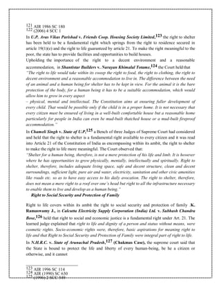 121 AIR 1986 SC 180
122 (2006) 4 SCC 1
In U.P. Avas Vikas Parishad v. Friends Coop. Housing Society Limited,123 the right to shelter
has been held to be a fundamental right which springs from the right to residence secured in
article 19(1)(e) and the right to life guaranteed by article 21. To make the right meaningful to the
poor, the state has to provide facilities and opportunities to build houses.
Upholding the importance of the right to a decent environment and a reasonable
accommodation, in Shantistar Builders v. Narayan Khimalal Totame,124 the Court held that
“The right to life would take within its sweep the right to food, the right to clothing, the right to
decent environment and a reasonable accommodation to live in. The difference between the need
of an animal and a human being for shelter has to be kept in view. For the animal it is the bare
protection of the body, for a human being it has to be a suitable accommodation, which would
allow him to grow in every aspect
– physical, mental and intellectual. The Constitution aims at ensuring fuller development of
every child. That would be possible only if the child is in a proper home. It is not necessary that
every citizen must be ensured of living in a well-built comfortable house but a reasonable home
particularly for people in India can even be mud-built thatched house or a mud-built fireproof
accommodation.”
In Chameli Singh v. State of U.P,125 a Bench of three Judges of Supreme Court had considered
and held that the right to shelter is a fundamental right available to every citizen and it was read
into Article 21 of the Constitution of India as encompassing within its ambit, the right to shelter
to make the right to life more meaningful. The Court observed that:
“Shelter for a human being, therefore, is not a mere protection of his life and limb. It is however
where he has opportunities to grow physically, mentally, intellectually and spiritually. Right to
shelter, therefore, includes adequate living space, safe and decent structure, clean and decent
surroundings, sufficient light, pure air and water, electricity, sanitation and other civic amenities
like roads etc. so as to have easy access to his daily avocation. The right to shelter, therefore,
does not mean a mere right to a roof over one’s head but right to all the infrastructure necessary
to enable them to live and develop as a human being.”
Right to Social Security and Protection of Family
Right to life covers within its ambit the right to social security and protection of family .K.
Ramaswamy J., in Calcutta Electricity Supply Corporation (India) Ltd. v. Subhash Chandra
Bose,126 held that right to social and economic justice is a fundamental right under Art. 21. The
learned judge explained that right to life and dignity of a person and status without means, were
cosmetic rights. Socio-economic rights were, therefore, basic aspirations for meaning right to
life and that Right to Social Security and Protection of Family were integral part of right to life.
In N.H.R.C. v. State of Arunachal Pradesh,127 (Chakmas Case), the supreme court said that
the State is bound to protect the life and liberty of every human-being, be he a citizen or
otherwise, and it cannot
123 AIR 1996 SC 114
124 AIR (1990) SC 630
125 (1996) 2 SCC 549
 