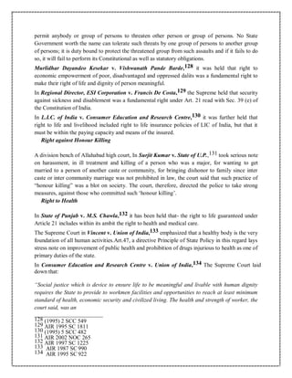 permit anybody or group of persons to threaten other person or group of persons. No State
Government worth the name can tolerate such threats by one group of persons to another group
of persons; it is duty bound to protect the threatened group from such assaults and if it fails to do
so, it will fail to perform its Constitutional as well as statutory obligations.
Murlidhar Dayandeo Kesekar v. Vishwanath Pande Barde,128 it was held that right to
economic empowerment of poor, disadvantaged and oppressed dalits was a fundamental right to
make their right of life and dignity of person meaningful.
In Regional Director, ESI Corporation v. Francis De Costa,129 the Supreme held that security
against sickness and disablement was a fundamental right under Art. 21 read with Sec. 39 (e) of
the Constitution of India.
In L.I.C. of India v. Consumer Education and Research Centre,130 it was further held that
right to life and livelihood included right to life insurance policies of LIC of India, but that it
must be within the paying capacity and means of the insured.
Right against Honour Killing
A division bench of Allahabad high court, In Surjit Kumar v. State of U.P.,131 took serious note
on harassment, in ill treatment and killing of a person who was a major, for wanting to get
married to a person of another caste or community, for bringing dishonor to family since inter
caste or inter community marriage was not prohibited in law, the court said that such practice of
“honour killing” was a blot on society. The court, therefore, directed the police to take strong
measures, against those who committed such ‘honour killing’.
Right to Health
In State of Punjab v. M.S. Chawla,132 it has been held that- the right to life guaranteed under
Article 21 includes within its ambit the right to health and medical care.
The Supreme Court in Vincent v. Union of India,133 emphasized that a healthy body is the very
foundation of all human activities.Art.47, a directive Principle of State Policy in this regard lays
stress note on improvement of public health and prohibition of drugs injurious to health as one of
primary duties of the state.
In Consumer Education and Research Centre v. Union of India,134 The Supreme Court laid
down that:
“Social justice which is device to ensure life to be meaningful and livable with human dignity
requires the State to provide to workmen facilities and opportunities to reach at least minimum
standard of health, economic security and civilized living. The health and strength of worker, the
court said, was an
128 (1995) 2 SCC 549
129 AIR 1995 SC 1811
130 (1995) 5 SCC 482
131 AIR 2002 NOC 265
132 AIR 1997 SC 1225
133 AIR 1987 SC 990
134 AIR 1995 SC 922
 