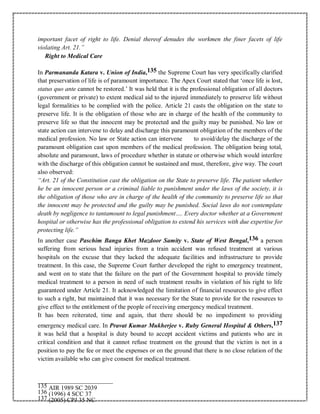 important facet of right to life. Denial thereof denudes the workmen the finer facets of life
violating Art. 21.”
Right to Medical Care
In Parmananda Katara v. Union of India,135 the Supreme Court has very specifically clarified
that preservation of life is of paramount importance. The Apex Court stated that ‘once life is lost,
status quo ante cannot be restored.’ It was held that it is the professional obligation of all doctors
(government or private) to extent medical aid to the injured immediately to preserve life without
legal formalities to be complied with the police. Article 21 casts the obligation on the state to
preserve life. It is the obligation of those who are in charge of the health of the community to
preserve life so that the innocent may be protected and the guilty may be punished. No law or
state action can intervene to delay and discharge this paramount obligation of the members of the
medical profession. No law or State action can intervene to avoid/delay the discharge of the
paramount obligation cast upon members of the medical profession. The obligation being total,
absolute and paramount, laws of procedure whether in statute or otherwise which would interfere
with the discharge of this obligation cannot be sustained and must, therefore, give way. The court
also observed:
“Art. 21 of the Constitution cast the obligation on the State to preserve life. The patient whether
he be an innocent person or a criminal liable to punishment under the laws of the society, it is
the obligation of those who are in charge of the health of the community to preserve life so that
the innocent may be protected and the guilty may be punished. Social laws do not contemplate
death by negligence to tantamount to legal punishment…. Every doctor whether at a Government
hospital or otherwise has the professional obligation to extend his services with due expertise for
protecting life.”
In another case Paschim Banga Khet Mazdoor Samity v. State of West Bengal,136 a person
suffering from serious head injuries from a train accident was refused treatment at various
hospitals on the excuse that they lacked the adequate facilities and infrastructure to provide
treatment. In this case, the Supreme Court further developed the right to emergency treatment,
and went on to state that the failure on the part of the Government hospital to provide timely
medical treatment to a person in need of such treatment results in violation of his right to life
guaranteed under Article 21. It acknowledged the limitation of financial resources to give effect
to such a right, but maintained that it was necessary for the State to provide for the resources to
give effect to the entitlement of the people of receiving emergency medical treatment.
It has been reiterated, time and again, that there should be no impediment to providing
emergency medical care. In Pravat Kumar Mukherjee v. Ruby General Hospital & Others,137
it was held that a hospital is duty bound to accept accident victims and patients who are in
critical condition and that it cannot refuse treatment on the ground that the victim is not in a
position to pay the fee or meet the expenses or on the ground that there is no close relation of the
victim available who can give consent for medical treatment.
135 AIR 1989 SC 2039
136 (1996) 4 SCC 37
137 (2005) CPJ 35 NC
 