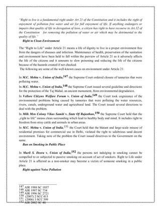 “Right to live is a fundamental right under Art 21 of the Constitution and it includes the right of
enjoyment of pollution free water and air for full enjoyment of life. If anything endangers or
impairs that quality of life in derogation of laws, a citizen has right to have recourse to Art.32 of
the Constitution for removing the pollution of water or air which may be detrimental to the
quality of life.”
Right to Clean Environment
The “Right to Life” under Article 21 means a life of dignity to live in a proper environment free
from the dangers of diseases and infection. Maintenance of health, preservation of the sanitation
and environment have been held to fall within the purview of Article 21 as it adversely affects
the life of the citizens and it amounts to slow poisoning and reducing the life of the citizens
because of the hazards created if not checked.
The following are some of the well-known cases on environment under Article 21:
In M.C. Mehta v. Union of India,147 the Supreme Court ordered closure of tanneries that were
polluting water.
In M.C. Mehta v. Union of India,148 the Supreme Court issued several guideline and directions
for the protection of the Taj Mahal, an ancient monument, from environmental degradation.
In Vellore Citizens Welfare Forum v. Union of India,149 the Court took cognizance of the
environmental problems being caused by tanneries that were polluting the water resources,
rivers, canals, underground water and agricultural land. The Court issued several directions to
deal with the problem.
In Milk Men Colony Vikas Samiti v. State Of Rajasthan,150 the Supreme Court held that the
„right to life‟ means clean surrounding which lead to healthy body and mind. It includes right to
freedom from stray cattle and animals in urban areas.
In M.C. Mehta v. Union of India,151 the Court held that the blatant and large-scale misuse of
residential premises for commercial use in Delhi, violated the right to salubrious sand decent
environment. Taking note of the problem the Court issued directives to the Government on the
same.
Ban on Smoking in Public Place
In Murli S. Deora v. Union of India,152 the persons not indulging in smoking cannot be
compelled to or subjected to passive smoking on account of act of smokers. Right to Life under
Article 21 is affected as a non-smoker may become a victim of someone smoking in a public
place.
Right against Noise Pollution
147 AIR 1988 SC 1037
148 AIR 1997 SC 734
149 AIR 1996 SC 2721
150 (2007) 2 SCC 413
151 (2006) 3 SCC 399
152 AIR 2002 SC 40
 