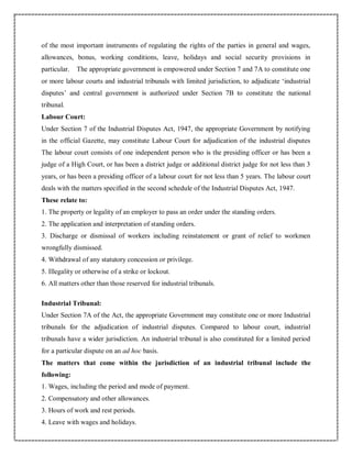of the most important instruments of regulating the rights of the parties in general and wages,
allowances, bonus, working conditions, leave, holidays and social security provisions in
particular. The appropriate government is empowered under Section 7 and 7A to constitute one
or more labour courts and industrial tribunals with limited jurisdiction, to adjudicate ‘industrial
disputes’ and central government is authorized under Section 7B to constitute the national
tribunal.
Labour Court:
Under Section 7 of the Industrial Disputes Act, 1947, the appropriate Government by notifying
in the official Gazette, may constitute Labour Court for adjudication of the industrial disputes
The labour court consists of one independent person who is the presiding officer or has been a
judge of a High Court, or has been a district judge or additional district judge for not less than 3
years, or has been a presiding officer of a labour court for not less than 5 years. The labour court
deals with the matters specified in the second schedule of the Industrial Disputes Act, 1947.
These relate to:
1. The property or legality of an employer to pass an order under the standing orders.
2. The application and interpretation of standing orders.
3. Discharge or dismissal of workers including reinstatement or grant of relief to workmen
wrongfully dismissed.
4. Withdrawal of any statutory concession or privilege.
5. Illegality or otherwise of a strike or lockout.
6. All matters other than those reserved for industrial tribunals.
Industrial Tribunal:
Under Section 7A of the Act, the appropriate Government may constitute one or more Industrial
tribunals for the adjudication of industrial disputes. Compared to labour court, industrial
tribunals have a wider jurisdiction. An industrial tribunal is also constituted for a limited period
for a particular dispute on an ad hoc basis.
The matters that come within the jurisdiction of an industrial tribunal include the
following:
1. Wages, including the period and mode of payment.
2. Compensatory and other allowances.
3. Hours of work and rest periods.
4. Leave with wages and holidays.
 