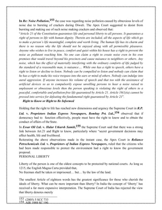 In Re: Noise Pollution,153 the case was regarding noise pollution caused by obnoxious levels of
noise due to bursting of crackers during Diwali. The Apex Court suggested to desist from
bursting and making use of such noise making crackers and observed that:
“Article 21 of the Constitution guarantees life and personal liberty to all persons. It guarantees a
right of persons to life with human dignity. Therein are included, all the aspects of life which go
to make a person’s life meaningful, complete and worth living. The human life has its charm and
there is no reason why the life should not be enjoyed along with all permissible pleasures.
Anyone who wishes to live in peace, comfort and quiet within his house has a right to prevent the
noise as pollutant reaching him. No one can claim a right to create noise even in his own
premises that would travel beyond his precincts and cause nuisance to neighbors or others. Any
noise, which has the effect of materially interfering with the ordinary comforts of life judged by
the standard of a reasonable man, is nuisance…. While one has a right to speech, others have a
right to listen or decline to listen. Nobody can be compelled to listen and nobody can claim that
he has a right to make his voice trespass into the ears or mind of others. Nobody can indulge into
aural aggression. If anyone increases his volume of speech and that too with the assistance of
artificial devices so as to compulsorily expose unwilling persons to hear a noise raised to
unpleasant or obnoxious levels then the person speaking is violating the right of others to a
peaceful, comfortable and pollution-free life guaranteed by Article 21. Article 19(1)(a) cannot be
pressed into service for defeating the fundamental right guaranteed by Article 21”.
Right to Know or Right to Be Informed
Holding that the right to life has reached new dimensions and urgency the Supreme Court in R.P.
Ltd. v. Proprietors Indian Express Newspapers, Bombay Pvt. Ltd.,154 observed that if
democracy had to function effectively, people must have the right to know and to obtain the
conduct of affairs of the State.
In Essar Oil Ltd. v. Halar Utkarsh Samiti,155 the Supreme Court said that there was a strong
link between Art.21 and Right to know, particularly where “secret government decisions may
affect health, life and livelihood.
Reiterating the above observations made in the instant case, the Apex Court in Reliance
Petrochemicals Ltd. v. Proprietors of Indian Express Newspapers, ruled that the citizens who
had been made responsible to protect the environment had a right to know the government
proposal.
PERSONAL LIBERTY
Liberty of the person is one of the oldest concepts to be protected by national courts. As long as
1215, the English Magna Carta provided that,
No freeman shall be taken or imprisoned… but… by the law of the land.
The smallest Article of eighteen words has the greatest significance for those who cherish the
ideals of liberty. What can be more important than liberty? In India the concept of ‘liberty’ has
received a far more expansive interpretation. The Supreme Court of India has rejected the view
that liberty denotes merely
153 (2005) 5 SCC 733
154 AIR 1989 SC 190
 