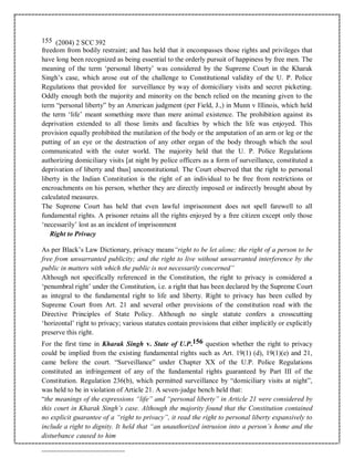 155 (2004) 2 SCC 392
freedom from bodily restraint; and has held that it encompasses those rights and privileges that
have long been recognized as being essential to the orderly pursuit of happiness by free men. The
meaning of the term ‘personal liberty’ was considered by the Supreme Court in the Kharak
Singh’s case, which arose out of the challenge to Constitutional validity of the U. P. Police
Regulations that provided for surveillance by way of domiciliary visits and secret picketing.
Oddly enough both the majority and minority on the bench relied on the meaning given to the
term “personal liberty” by an American judgment (per Field, J.,) in Munn v Illinois, which held
the term ‘life’ meant something more than mere animal existence. The prohibition against its
deprivation extended to all those limits and faculties by which the life was enjoyed. This
provision equally prohibited the mutilation of the body or the amputation of an arm or leg or the
putting of an eye or the destruction of any other organ of the body through which the soul
communicated with the outer world. The majority held that the U. P. Police Regulations
authorizing domiciliary visits [at night by police officers as a form of surveillance, constituted a
deprivation of liberty and thus] unconstitutional. The Court observed that the right to personal
liberty in the Indian Constitution is the right of an individual to be free from restrictions or
encroachments on his person, whether they are directly imposed or indirectly brought about by
calculated measures.
The Supreme Court has held that even lawful imprisonment does not spell farewell to all
fundamental rights. A prisoner retains all the rights enjoyed by a free citizen except only those
‘necessarily’ lost as an incident of imprisonment
Right to Privacy
As per Black’s Law Dictionary, privacy means“right to be let alone; the right of a person to be
free from unwarranted publicity; and the right to live without unwarranted interference by the
public in matters with which the public is not necessarily concerned”
Although not specifically referenced in the Constitution, the right to privacy is considered a
‘penumbral right’ under the Constitution, i.e. a right that has been declared by the Supreme Court
as integral to the fundamental right to life and liberty. Right to privacy has been culled by
Supreme Court from Art. 21 and several other provisions of the constitution read with the
Directive Principles of State Policy. Although no single statute confers a crosscutting
‘horizontal’ right to privacy; various statutes contain provisions that either implicitly or explicitly
preserve this right.
For the first time in Kharak Singh v. State of U.P.156 question whether the right to privacy
could be implied from the existing fundamental rights such as Art. 19(1) (d), 19(1)(e) and 21,
came before the court. “Surveillance” under Chapter XX of the U.P. Police Regulations
constituted an infringement of any of the fundamental rights guaranteed by Part III of the
Constitution. Regulation 236(b), which permitted surveillance by “domiciliary visits at night”,
was held to be in violation of Article 21. A seven-judge bench held that:
“the meanings of the expressions “life” and “personal liberty” in Article 21 were considered by
this court in Kharak Singh’s case. Although the majority found that the Constitution contained
no explicit guarantee of a “right to privacy”, it read the right to personal liberty expansively to
include a right to dignity. It held that “an unauthorized intrusion into a person’s home and the
disturbance caused to him
 