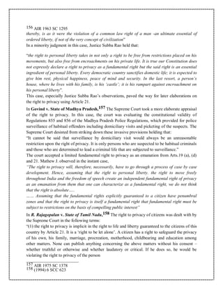 156 AIR 1963 SC 1295
thereby, is as it were the violation of a common law right of a man -an ultimate essential of
ordered liberty, if not of the very concept of civilization”
In a minority judgment in this case, Justice Subba Rao held that:
“the right to personal liberty takes in not only a right to be free from restrictions placed on his
movements, but also free from encroachments on his private life. It is true our Constitution does
not expressly declare a right to privacy as a fundamental right but the said right is an essential
ingredient of personal liberty. Every democratic country sanctifies domestic life; it is expected to
give him rest, physical happiness, peace of mind and security. In the last resort, a person’s
house, where he lives with his family, is his ‘castle’; it is his rampart against encroachment on
his personal liberty”.
This case, especially Justice Subba Rao’s observations, paved the way for later elaborations on
the right to privacy using Article 21.
In Govind v. State of Madhya Pradesh,157 The Supreme Court took a more elaborate appraisal
of the right to privacy. In this case, the court was evaluating the constitutional validity of
Regulations 855 and 856 of the Madhya Pradesh Police Regulations, which provided for police
surveillance of habitual offenders including domiciliary visits and picketing of the suspects. The
Supreme Court desisted from striking down these invasive provisions holding that:
“It cannot be said that surveillance by domiciliary visit would always be an unreasonable
restriction upon the right of privacy. It is only persons who are suspected to be habitual criminals
and those who are determined to lead a criminal life that are subjected to surveillance.”
The court accepted a limited fundamental right to privacy as an emanation from Arts.19 (a), (d)
and 21. Mathew J. observed in the instant case,
“The right to privacy will, therefore, necessarily, have to go through a process of case by case
development. Hence, assuming that the right to personal liberty. the right to move freely
throughout India and the freedom of speech create an independent fundamental right of privacy
as an emanation from them that one can characterize as a fundamental right, we do not think
that the right is absolute…..
…… Assuming that the fundamental rights explicitly guaranteed to a citizen have penumbral
zones and that the right to privacy is itself a fundamental right that fundamental right must be
subject to restrictions on the basis of compelling public interest”
In R. Rajagopalan v. State of Tamil Nadu,158 The right to privacy of citizens was dealt with by
the Supreme Court in the following terms:
“(1) the right to privacy is implicit in the right to life and liberty guaranteed to the citizens of this
country by Article 21. It is a ‘right to be let alone’. A citizen has a right to safeguard the privacy
of his own, his family, marriage, procreation, motherhood, childbearing and education among
other matters. None can publish anything concerning the above matters without his consent –
whether truthful or otherwise and whether laudatory or critical. If he does so, he would be
violating the right to privacy of the person
157 AIR 1975 SC 1378
158 (1994) 6 SCC 623
 