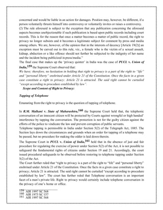 concerned and would be liable in an action for damages. Position may, however, be different, if a
person voluntarily thrusts himself into controversy or voluntarily invites or raises a controversy.
(2) The rule aforesaid is subject to the exception that any publication concerning the aforesaid
aspects becomes unobjectionable if such publication is based upon public records including court
records. This is for the reason that once a matter becomes a matter of public record, the right to
privacy no longer subsists and it becomes a legitimate subject for comment by press and media
among others. We are, however, of the opinion that in the interests of decency [Article 19(2)] an
exception must be carved out to this rule, viz., a female who is the victim of a sexual assault,
kidnap, abduction or a like offence should not further be subjected to the indignity of her name
and the incident being publicized in press/media.”
The final case that makes up the ‘privacy quintet’ in India was the case of PUCL v. Union of
India,159 the Supreme Court observed that:
We have; therefore, no hesitation in holding that right to privacy is a part of the right to “life”
and “personal liberty” enshrined under Article 21 of the Constitution. Once the facts in a given
case constitute a right to privacy; Article 21 is attracted. The said right cannot be curtailed
“except according to procedure established by law”.
Scope and Content of Right to Privacy:
Tapping of Telephone
Emanating from the right to privacy is the question of tapping of telephone.
In R.M. Malkani v. State of Maharashtra,160 the Supreme Court held that, the telephonic
conversation of an innocent citizen will be protected by Courts against wrongful or high handed’
interference by tapping the conversation. The protection is not for the guilty citizen against the
efforts of the police to vindicate the law and prevent corruption of public servants.
Telephone tapping is permissible in India under Section 5(2) of the Telegraph Act, 1885. The
Section lays down the circumstances and grounds when an order for tapping of a telephone may
be passed, but no procedure for making the odder is laid down therein.
The Supreme Court in PUCL v. Union of India,161 held that in the absence of just and fair
procedure for regulating the exercise of power under Section 5(2) of the Act, it is not possible to
safeguard the fundamental rights of citizens under Section 19 and 21. Accordingly, the court
issued procedural safeguards to be observed before restoring to telephone tapping under Section
5(2) of the Act.
The Court further ruled that “right to privacy is a part of the right to “life” and “personal liberty”
enshrined under Article 21 of the Constitution. Once the facts in a given case constitute a right to
privacy; Article 21 is attracted. The said right cannot be curtailed “except according to procedure
established by law”. The court has further ruled that Telephone conversation is an important
facet of a man’s private life. Right to privacy would certainly include telephone conversation in
the privacy of one’s home or office.
159 AIR 1997 SC 568
160 AIR 1973 SC 157
161 AIR 1997 SC 568
 
