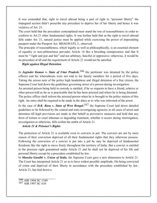 It was contended that, right to travel abroad being a part of right to “personal liberty” the
impugned section didn’t prescribe any procedure to deprive her of her liberty and hence it was
violative of Art. 21.
The court held that the procedure contemplated must stand the test of reasonableness in order to
conform to Art.21 other fundamental rights. It was further held that as the right to travel abroad
falls under Art. 21, natural justice must be applied while exercising the power of impounding
passport under the Passport Act. BHAGWATI, J., observed:
The principle of reasonableness, which legally as well as philosophically, is an essential element
of equality or non-arbitrariness pervades Article 14 like a brooding omnipresence and that It
must be “‘right and just and fair” and not arbitrary, fanciful or oppressive; otherwise, it would be
no procedure at all and the requirement of Article 21 would not be satisfied.
Right against Illegal Detention
In Joginder Kumar v. State of Uttar Pradesh,166 the petitioner was detained by the police
officers and his whereabouts were not told to his family members for a period of five days.
Taking the serous note of the police high headedness and illegal detention of a free citizen, the
Supreme Court laid down the guidelines governing arrest of a person during investigation:
An arrested person being held in custody is entitled, if he so requests to have a friend, relative or
other person told as far as is practicable that he has been arrested and where he is being detained.
The police officer shall inform the arrested person when he is brought to the police station of this
right. An entry shall be required to be made in the diary as to who was informed of the arrest.
In the case of D.K. Basu v. State of West Bengal,167 the Supreme Court laid down detailed
guidelines to be followed by the central and state investigating agencies in all cases of arrest and
detention till legal provisions are made in that behalf as preventive measures and held that any
form of torture or cruel inhuman or degrading treatment, whether it occurs during interrogation,
investigation or otherwise, falls within the ambit of Article 21.
Article 21 & Prisoner’s Rights
The protection of Article 21 is available even to convicts in jail. The convicts are not by mere
reason of their conviction deprived of all their fundamental rights that they otherwise possess.
Following the conviction of a convict is put into a jail he may be deprived of fundamental
freedoms like the right to move freely throughout the territory of India. But a convict is entitled
to the precious right guaranteed under Article 21 and he shall not be deprived of his life and
personal liberty except by a procedure established by law.
In Maneka Gandhi v. Union of India, the Supreme Court gave a new dimension to Article 21.
The Court has interpreted Article 21 so as to have widest possible amplitude. On being convicted
of crime and deprived of their liberty in accordance with the procedure established by law.
Article 21, has laid down a
166 AIR 1994 SC 1349
167 AIR 1997 SC 610
 