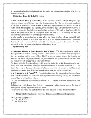 new constitutional and prison jurisprudence. The rights and protections recognized to be given in
the topics to follow:
Right to Free Legal Aid & Right to Appeal
In M.H. Hoskot v. State of Maharashtra,168 the Supreme Court said while holding free legal
aid as an integral part of fair procedure the Court explained that “the two important ingredients
of the right of appeal are; firstly, service of a copy of a judgement to the prisoner in time to
enable him to file an appeal and secondly, provision of free legal service to the prisoner who is
indigent or otherwise disabled from securing legal assistance. This right to free legal aid is the
duty of the government and is an implicit aspect of Article 21 in ensuring fairness and
reasonableness; this cannot be termed as government charity.”
In other words, an accused person at lease where the charge is of an offence punishable with
imprisonment is entitled to be offered legal aid, if he is too poor to afford counsel. Counsel for
the accused must be given sufficient time and facility for preparing his defence. Breach of these
safeguards of fair trial would invalidate the trial and conviction.
Right to Speedy Trial
In Hussainara Khatoon v. Home Secretary, State of Bihar,169 it was brought to the notice of
the Supreme Court that an alarming number of men, women and children were kept in prisons
for years awaiting trial in courts of law. The Court took a serious note of the situation and
observed that it was carrying a shame on the judicial system that permitted incarceration of men
and women for such long periods of time without trials.
The Court held that detention of under-trial prisoners, in jail for period longer than what they
would have been sentenced if convicted, was illegal as being in violation of Article of 21. The
Court, thus, ordered the release from jail of all those under-trial prisoners, who had been in jail
for longer period than what they could have been sentenced had they been convicted
In A.R. Antulay v. R.S. Nayak,170 a Constitution Bench of five judges of the Supreme Court
dealt with the question and laid down certain guidelines for ensuring speedy trial of offences
some of them have been listed below:
Fair, just and reasonable procedure implicit in Article 21 creates a right in the accused to be tried
speedily.
Right to speedy trial flowing from Article 21 encompasses all the stages, namely the stage of
investigation, inquiry, appeal, revision and retrial.
The concerns underlying the right of speedy trial from the point of view of the accused are:
 The period of remand and pre-conviction detention should be as short as possible.
168 AIR 1978 SC 1548
169 AIR 1979 SC 1360
170 AIR 1992 SC 170
 
