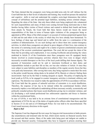 The State claimed that the youngsters were being provided arms only for self- defence but the
Court held that due to their levels of education and training, they would not possess the analytical
and cognitive skills to read and understand the complex socio-legal dimensions that inform
concept of self-defence and the potential legal liabilities, including serious criminal charges.
Regarding the claim of the State that only those tribals were being employed who volunteered
for such responsibilities and many of them were coming forward being motivated due to their
families having fallen victims of Naxal violence and wanted to defend their hearth and home
from attacks by Naxals, the Court held that these factors would not lessen the moral
responsibilities of the State in terms of human rights violations of the youngesters being so
appointed as SPOs. Many of the tribal younger’s on account of violence perpetrated against them
or kith and kin and others in the society in which they live have already been humanized. To
have feelings of deep rage and hatred and to suffer from the same is a continuation of the
condition of dehumanization. To use such feelings and to direct them into counter-insurgency
activities, in which these youngesters are placed in grave dangers of their lives, runs contrary to
the norms of a nurturing society and ought to be a matter of gravest constitutional concerns and
deserving of the severest constitutional opprobrium. The court did not accept the claim of the
State that by providing such employment, it was creating livelihoods and promoting the values
enshrined in Article 21 of the Constitution since these youngsters were ill- equipped, barely
literate involved in counter-insurgency activities wherein their lives were in danger which
necessarily revealed disrespect or the lives of the local youth defiling their human dignity. The
payment of honorarium could not be said to 1pxromote livelihood as their duties and
responsibilities include to put their life on line, ere was also violation of Article 14 since they
were subject to same liabilities and discipline as members of the regular security forces but they
were paid only honorarium. After serving their term, they being required to return their fire-arms
to the police would become sitting ducks to be picked off by Maoists or whoever finding them
inconvenient. Such act by the State is treating unequals as equals. The policy of employing the
local youth as S.P.Os, to be engaged in counter insurgency activities is irrational, arbitrary and
capricious. The direction was issued to make the appointments of S.P.Os in accordance with law.
The Court held that the genesis of unlawful activities of extremists is in social disaffection.
Therefore, the response of law has to be rational within the constitutional borders which
necessarily implies a two-fold path-(i) undertaking all those necessary socially, economically and
politically remedial policies that lessen social disaffection giving rise to extremist violence, and
(ii) developing a well trained professional law enforcement capacities and forces to function
within the constitutional limits.
In case of S.P.Os, it was held to be an extreme form of constitutional transgression and the
appointment of S.P.Os for any of the duties of regular police officers other than those specified
in Section 23 (1) (h) and (i) of Chhattisgarh Police Act was held to be unconstitutional. The
Court issued necessary directions in this regard.
Right to Bail
The Supreme Court has diagnosed the root cause for long pre-trial incarceration to bathe present-
day unsatisfactory and irrational rules for bail, which insists merely on financial security from
the accused and their sureties. Many of the under trials being poor and indigent are unable to
provide any financial security. Consequently they have to languish in prisons awaiting their
trials.
 