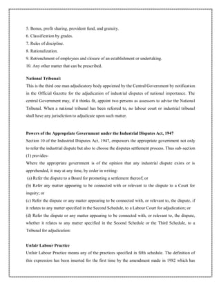 5. Bonus, profit sharing, provident fund, and gratuity.
6. Classification by grades.
7. Rules of discipline.
8. Rationalization.
9. Retrenchment of employees and closure of an establishment or undertaking.
10. Any other matter that can be prescribed.
National Tribunal:
This is the third one man adjudicatory body appointed by the Central Government by notification
in the Official Gazette for the adjudication of industrial disputes of national importance. The
central Government may, if it thinks fit, appoint two persons as assessors to advise the National
Tribunal. When a national tribunal has been referred to, no labour court or industrial tribunal
shall have any jurisdiction to adjudicate upon such matter.
Powers of the Appropriate Government under the Industrial Disputes Act, 1947
Section 10 of the Industrial Disputes Act, 1947, empowers the appropriate government not only
to refer the industrial dispute but also to choose the disputes settlement process. Thus sub-section
(1) provides-
Where the appropriate government is of the opinion that any industrial dispute exists or is
apprehended, it may at any time, by order in writing-
(a) Refer the dispute to a Board for promoting a settlement thereof; or
(b) Refer any matter appearing to be connected with or relevant to the dispute to a Court for
inquiry; or
(c) Refer the dispute or any matter appearing to be connected with, or relevant to, the dispute, if
it relates to any matter specified in the Second Schedule, to a Labour Court for adjudication; or
(d) Refer the dispute or any matter appearing to be connected with, or relevant to, the dispute,
whether it relates to any matter specified in the Second Schedule or the Third Schedule, to a
Tribunal for adjudication:
Unfair Labour Practice
Unfair Labour Practice means any of the practices specified in fifth schedule. The definition of
this expression has been inserted for the first time by the amendment made in 1982 which has
 