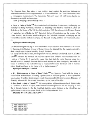 The Supreme Court has taken a very positive stand against the atrocities, intimidation,
harassment and use of third-degree methods to extort confessions. The Court has classified these
as being against human dignity. The rights under Article 21 secure life with human dignity and
the same are available against torture.
Death by hanging not Violative of Article 21
In Deena v. Union of India,178 the constitutional validity of the death sentence by hanging was
challenged as being “barbarous, inhuman, and degrading” and therefore violative of Article 21.
Referring to the Report of the UK Royal Commission, 1949; the opinion of the Director General
of Health Services of India, the 35th Report of the Law Commission; and the opinion of the
Prison Advisers and Forensic Medicine Experts, the Court held that death by hanging was the
best and least painful method of carrying out the death penalty, and thus not violative of Article
21.
Right against Public Hanging
The Rajasthan High Court, by an order directed the execution of the death sentence of an accused
by hanging at the Stadium Ground of Jaipur. It was also directed that the execution should be
done after giving widespread publicity through the media.
On receipt of the above order, the Supreme Court in Attorney General of India v. Lachma
Devi179 held that the direction for execution of the death sentence was unconstitutional and
violative of Article 21. It was further made clear that death by public hanging would be a
barbaric practice. Although the crime for which the accused has been found guilty was barbaric it
would be a shame on the civilised society to reciprocate the same. The Court said, “a barbaric
crime should not have to be visited with a barbaric penalty.”
Right against Delayed Execution
In T.V. Vatheeswaram v. State of Tamil Nadu,180 the Supreme Court held that delay in
execution of death sentence exceeding 2 years would be sufficient ground to invoke protection
under Article 21 and the death sentence would be commuted to life imprisonment. The cause of
the delay is immaterial, the accused himself may be the cause of the delay.
In Sher Singh v. State of Punjab,181 the Supreme Court said that prolonged wait for execution
of a sentence of death is an unjust, unfair and unreasonable procedure and the only way to undo
that is through Article 21. But the Court held that this cannot be taken as the rule of law and
applied to each case and each case should be decided upon its own faces.
ARTICLE 21 AND THE EMERGENCY
178 AIR 1983 SC 1155
179 AIR 1986 SC 467
180 AIR 1983 SC 1155
181 AIR 1981 SC 643
 