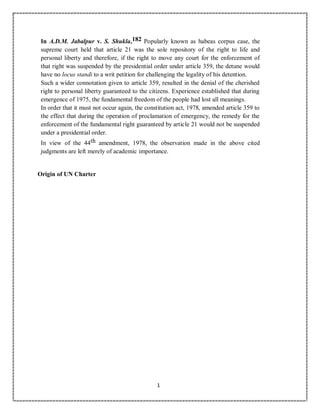 1
In A.D.M. Jabalpur v. S. Shukla,182 Popularly known as habeas corpus case, the
supreme court held that article 21 was the sole repository of the right to life and
personal liberty and therefore, if the right to move any court for the enforcement of
that right was suspended by the presidential order under article 359, the detune would
have no locus standi to a writ petition for challenging the legality of his detention.
Such a wider connotation given to article 359, resulted in the denial of the cherished
right to personal liberty guaranteed to the citizens. Experience established that during
emergence of 1975, the fundamental freedom of the people had lost all meanings.
In order that it must not occur again, the constitution act, 1978, amended article 359 to
the effect that during the operation of proclamation of emergency, the remedy for the
enforcement of the fundamental right guaranteed by article 21 would not be suspended
under a presidential order.
In view of the 44th amendment, 1978, the observation made in the above cited
judgments are left merely of academic importance.
Origin of UN Charter
 