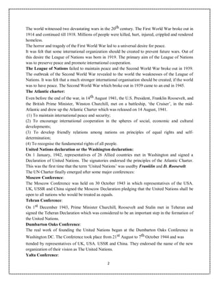 2
The world witnessed two devastating wars in the 20th century. The First World War broke out in
1914 and continued till 1918. Millions of people were killed, hurt, injured, crippled and rendered
homeless.
The horror and tragedy of the First World War led to a universal desire for peace.
It was felt that some international organization should be created to prevent future wars. Out of
this desire the League of Nations was born in 1919. The primary aim of the League of Nations
was to preserve peace and promote international cooperation.
The League of Nations failed to maintain peace and the Second World War broke out in 1939.
The outbreak of the Second World War revealed to the world the weaknesses of the League of
Nations. It was felt that a much stronger international organisation should be created, if the world
was to have peace. The Second World War which broke out in 1939 came to an end in 1945.
The Atlantic charter:
Even before the end of the war, in 14th August 1941, the U.S. President, Franklin Roosevelt, and
the British Prime Minister, Winston Churchill, met on a battleship, ‘the Cruiser’, in the mid-
Atlantic and drew up the Atlantic Charter which was released on 14 August, 1941.
(1) To maintain international peace and security;
(2) To encourage international cooperation in the spheres of social, economic and cultural
developments;
(3) To develop friendly relations among nations on principles of equal rights and self-
determination;
(4) To recognise the fundamental rights of all people.
United Nations declaration or the Washington declaration:
On 1 January, 1942, representatives of 26 Allied countries met in Washington and signed a
Declaration of United Nations. The signatories endorsed the principles of the Atlantic Charter.
This was the first time that the term ‘United Nations’ was usedby Franklin and D. Roosevelt.
The UN Charter finally emerged after some major conferences:
Moscow Conference:
The Moscow Conference was held on 30 October 1943 in which representatives of the USA.
UK, USSR and China signed the Moscow Declaration pledging that the United Nations shall be
open to all nations who would be treated as equals.
Tehran Conference:
On 1st December 1943, Prime Minister Churchill, Roosevelt and Stalin met in Teheran and
signed the Teheran Declaration which was considered to be an important step in the formation of
the United Nations.
Dumbarton Oaks Conference:
The real work of founding the United Nations began at the Dumbarton Oaks Conference in
Washington DC. The Conference took place from 21st August to 7th October 1944 and was
ttended by representatives of UK, USA. USSR and China. They endorsed the name of the new
organization of their vision as The United Nations.
Yalta Conference:
 