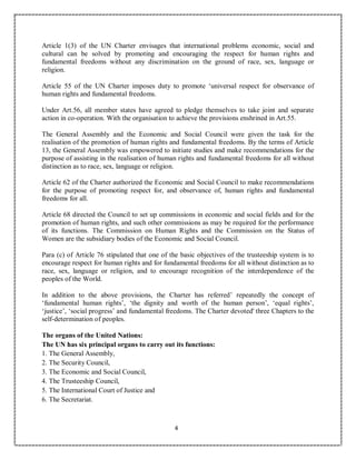 4
Article 1(3) of the UN Charter envisages that international problems economic, social and
cultural can be solved by promoting and encouraging the respect for human rights and
fundamental freedoms without any discrimination on the ground of race, sex, language or
religion.
Article 55 of the UN Charter imposes duty to promote ‘universal respect for observance of
human rights and fundamental freedoms.
Under Art.56, all member states have agreed to pledge themselves to take joint and separate
action in co-operation. With the organisation to achieve the provisions enshrined in Art.55.
The General Assembly and the Economic and Social Council were given the task for the
realisation of the promotion of human rights and fundamental freedoms. By the terms of Article
13, the General Assembly was empowered to initiate studies and make recommendations for the
purpose of assisting in the realisation of human rights and fundamental freedoms for all without
distinction as to race, sex, language or religion.
Article 62 of the Charter authorized the Economic and Social Council to make recommendations
for the purpose of promoting respect for, and observance of, human rights and fundamental
freedoms for all.
Article 68 directed the Council to set up commissions in economic and social fields and for the
promotion of human rights, and such other commissions as may be required for the performance
of its functions. The Commission on Human Rights and the Commission on the Status of
Women are the subsidiary bodies of the Economic and Social Council.
Para (c) of Article 76 stipulated that one of the basic objectives of the trusteeship system is to
encourage respect for human rights and for fundamental freedoms for all without distinction as to
race, sex, language or religion, and to encourage recognition of the interdependence of the
peoples of the World.
In addition to the above provisions, the Charter has referred’ repeatedly the concept of
‘fundamental human rights’, ‘the dignity and worth of the human person’, ‘equal rights’,
‘justice’, ‘social progress’ and fundamental freedoms. The Charter devoted' three Chapters to the
self-determination of peoples.
The organs of the United Nations:
The UN has six principal organs to carry out its functions:
1. The General Assembly,
2. The Security Council,
3. The Economic and Social Council,
4. The Trusteeship Council,
5. The International Court of Justice and
6. The Secretariat.
 
