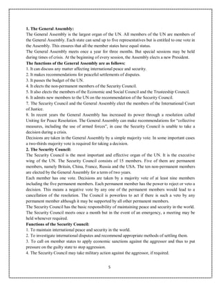 5
1. The General Assembly:
The General Assembly is the largest organ of the UN. All members of the UN are members of
the General Assembly. Each state can send up to five representatives but is entitled to one vote in
the Assembly. This ensures that all the member states have equal status.
The General Assembly meets once a year for three months. But special sessions may be held
during times of crisis. At the beginning of every session, the Assembly elects a new President.
The functions of the General Assembly are as follows:
1. It can discuss any matter affecting international peace and security.
2. It makes recommendations for peaceful settlements of disputes.
3. It passes the budget of the UN.
4. It elects the non-permanent members of the Security Council.
5. It also elects the members of the Economic and Social Council and the Trusteeship Council.
6. It admits new members to the UN on the recommendation of the Security Council.
7. The Security Council and the General Assembly elect the members of the International Court
of Justice.
8. In recent years the General Assembly has increased its power through a resolution called
Uniting for Peace Resolution. The General Assembly can make recommendations for “collective
measures, including the use of armed forces”, in case the Security Council is unable to take a
decision during a crisis.
Decisions are taken in the General Assembly by a simple majority vote. In some important cases
a two-thirds majority vote is required for taking a decision.
2. The Security Council:
The Security Council is the most important and effective organ of the UN. It is the executive
wing of the UN. The Security Council consists of 15 members. Five of them are permanent
members, namely Britain, China, France, Russia and the USA. The ten non-permanent members
are elected by the General Assembly for a term of two years.
Each member has one vote. Decisions are taken by a majority vote of at least nine members
including the five permanent members. Each permanent member has the power to reject or veto a
decision. This means a negative vote by any one of the permanent members would lead to a
cancellation of the resolution. The Council is powerless to act if there is such a veto by any
permanent member although it may be supported by all other permanent members.
The Security Council has the basic responsibility of maintaining peace and security in the world.
The Security Council meets once a month but in the event of an emergency, a meeting may be
held whenever required.
Functions of the Security Council:
1. To maintain international peace and security in the world.
2. To investigate international disputes and recommend appropriate methods of settling them.
3. To call on member states to apply economic sanctions against the aggressor and thus to put
pressure on the guilty state to stop aggression.
4. The Security Council may take military action against the aggressor, if required.
 