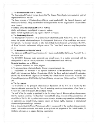 6
3. The International Court of Justice:
The International Court of Justice, located in The Hague, Netherlands, is the principal judicial
organ of the United Nations.
The Court consists of 15 Judges from different countries elected by the General Assembly and
the Security Council. They are elected for a nine-year term. No two judges can be citizens of the
same country.
Functions of the International Court of Justice:
(1) To settle disputes brought to it by member nations.
(2) To provide legal advice to any organ of the UN on request.
4. The Trusteeship Council:
The Trusteeship Council was set up immediately after the Second World War. It was set up to
ensure the proper administration and development of those areas of the world that were under
foreign rule. The Council was also to take steps to help them attain self- government. By 1994,
all Trust Territories had attained self-government. The Council will now meet only if required to
do so.
5. The Economic and Social Council:
The Economic and Social Council consists of 54 members elected by the General Assembly for a
three-year term.
The ECOSOC discusses major economic and social issues. It is mainly concerned with the
management of the UN’s social, economic, cultural and humanitarian activities.
Its main functions are as follows:
1. To promote economic and social progress.
2. To solve problems relating to health, illiteracy, unemployment, etc.
3. To coordinate the functions of the agencies of the UN like the International Monetary Fund
(IMF), the International Labour Organization (ILO), the Food and Agricultural Organization
(FAO), the World Health Organization (WHO), the United Nations Educational Scientific and
Cultural Organization (UNESCO), the United Nations International Children’s Fund (UNICEF),
etc.
6. The Secretariat:
The Secretariat is the principal administrative department of the UN. It is headed by the
Secretary-General appointed by the General Assembly on the recommendation of the Security
Council for a term of five years. He can be re-elected.
The staff of the Secretariat is appointed by the Secretary-General. They are chosen from among
the 193 member countries. The Secretary- General holds a key position in the administration of
the affairs of the UN. He organises conferences, oversees peacekeeping operations, drafts reports
on economic and social trends, prepares studies on human rights, mediates in international
disputes and prepares budget estimates.
It is to be noted that the United Nations can achieve success only if the member states cooperate
with it. All member countries must abide by the policies and programs of the United Nations, if
the latter is to succeed as a peace-keeping organisation.
 