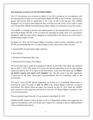 7
International Covenant on Civil and Political Rights
The U.S. Government was reviewed on March 13-14, 2014 in Geneva, on its compliance with
the International Covenant on Civil and Political Rights (ICCPR, or the Covenant). Social justice
groups and activists had an opportunity to be a part of this review process. The USHRN
delegation was in Geneva and conducted many activities over the course of the week to make
sure UN and USG officials learned the human rights realities of communities across the country.
The USHRN is working to promote full implementation of the International Covenant on Civil
and Political Rights (ICCPR, or the Covenant) by educating the public about U.S. Government
obligations under the treaty and by engaging our membership in the effective use of the treaty to
promote human rights at home.
On March 26, 2014, the UN Human Rights Committee, which monitors compliance with the
ICCPR, recommended that the U.S. make changes in four critical areas within one year:
1. Accountability for past human rights violations;
2. Gun violence;
3. Detainees at Guantanamo Bay; and
4. National Security Agency Surveillance
The Government has to report on its progress by March 26, 2015 (the USG report was submitted
late on April 1, 2015). This means civil society also has the opportunity to use the same grading
system provided by the UN to report on the Government. Learn more and check out our follow-
up shadow reports and report card templates here. We also want to use this opportunity
to advocate on the other twenty-plus recommendations that the Committee made to the
Government.
The report of the ICCPR Special Rapporteur on Follow-up to Concluding Observations is
presented its initial US grade on July 13, 2015 at the Human Rights Committee in Geneva
Switzerland. The official follow-up report was released on July 29, 2015. Read the USHRN
press statement on the report here and the letter from the UN Human Rights Committee to the
U.S. Government here.
The next periodic report from the U.S. government is due March 28, 2019.
USHRN ICCPR Taskforce follow-up letter to the U.S. Department of State with suggestions for
improved consultations with civil society and a request for a meeting to discuss implementation
of the concluding observations.
 
