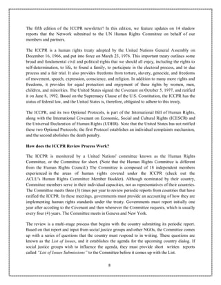 8
The fifth edition of the ICCPR newsletter! In this edition, we feature updates on 14 shadow
reports that the Network submitted to the UN Human Rights Committee on behalf of our
members and partners.
The ICCPR is a human rights treaty adopted by the United Nations General Assembly on
December 16, 1966, and put into force on March 23, 1976. This important treaty outlines some
broad and fundamental civil and political rights that we should all enjoy, including the rights to
self-determination, to life, to found a family, to participate in the electoral process, and to due
process and a fair trial. It also provides freedoms from torture, slavery, genocide, and freedoms
of movement, speech, expression, conscience, and religion. In addition to many more rights and
freedoms, it provides for equal protection and enjoyment of these rights by women, men,
children, and minorities. The United States signed the Covenant on October 5, 1977, and ratified
it on June 8, 1992. Based on the Supremacy Clause of the U.S. Constitution, the ICCPR has the
status of federal law, and the United States is, therefore, obligated to adhere to this treaty.
The ICCPR, and its two Optional Protocols, is part of the International Bill of Human Rights,
along with the International Covenant on Economic, Social and Cultural Rights (ICESCR) and
the Universal Declaration of Human Rights (UDHR). Note that the United States has not ratified
these two Optional Protocols; the first Protocol establishes an individual complaints mechanism,
and the second abolishes the death penalty.
How does the ICCPR Review Process Work?
The ICCPR is monitored by a United Nations' committee known as the Human Rights
Committee, or the Committee for short. (Note that the Human Rights Committee is different
from the Human Rights Council.) The Committee is composed of 18 independent members
experienced in the areas of human rights covered under the ICCPR (check out the
ACLU's Human Rights Committee Member Booklet). Although nominated by their country,
Committee members serve in their individual capacities, not as representatives of their countries.
The Committee meets three (3) times per year to review periodic reports from countries that have
ratified the ICCPR. In these meetings, governments must provide an accounting of how they are
implementing human rights standards under the treaty. Governments must report initially one
year after acceding to the Covenant and then whenever the Committee requests, which is usually
every four (4) years. The Committee meets in Geneva and New York.
The review is a multi-stage process that begins with the country submitting its periodic report.
Based on that report and input from social justice groups and other NGOs, the Committee comes
up with a series of questions that the country must respond to in writing. These questions are
known as the List of Issues, and it establishes the agenda for the upcoming country dialog. If
social justice groups wish to influence the agenda, they must provide short written reports
called “List of Issues Submissions” to the Committee before it comes up with the List.
 